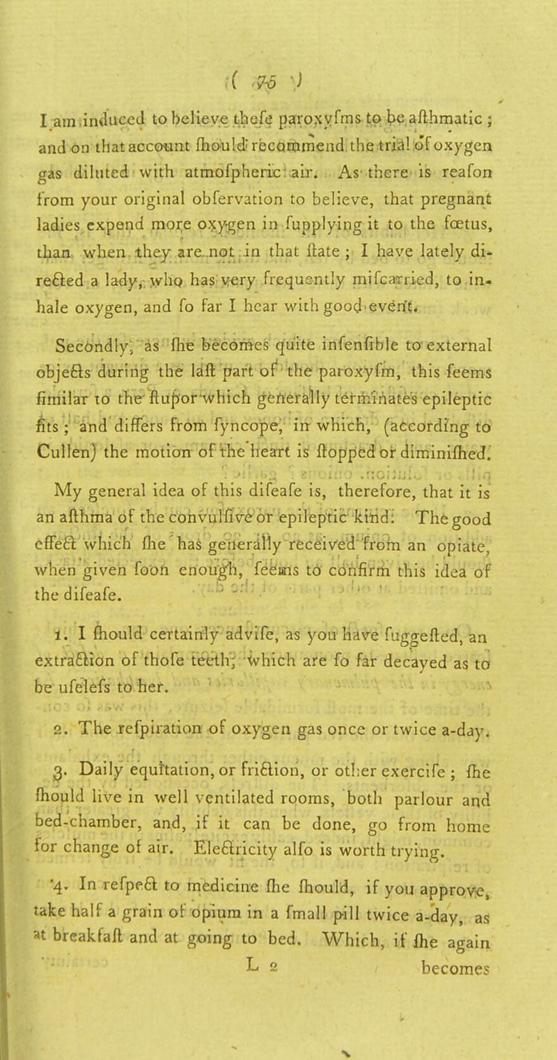 I am.induce J to believe thefe paroxvfms to be afthmatic ; and on that account mould'recommend the trial of oxygen gas diluted with atmofpheric: air. As1 there is reafon from your original obfervation to believe, that pregnant ladies expend more oxygen in fupplying it to the foetus, than when, they are. not in that ftate ; I have lately di- rected a lady,, whp has very frequently mifcarried, to in- hale oxygen, and fo far I hear with good event. Secondly, as fhe becomes quite infenfible to-external objects during the laft part of the paroxyfm, this feems fimilar to the flupor'which generally terminates epileptic fits ; and differs from fyncope, in which, (according to Cullen) the motion of the heart is flopped or diminifhed. nvtl ** Y1>tfVra 'i 8Foiu6'lhoifjjfol-iO i.fJiq My general idea of this difeafe is, therefore, that it is an afthma of the convulfive or epileptic kind: The good effect, which (lie has generally received from an opiate, when given fooft enough, feems to confirm this idea of the difeafe. 1. I fhould certainly advife, as you have fuggefted, an extraction of thofe teeth; which are fo far decayed as to be ufelefs to her. 2. The refpiration of oxygen gas once or twice a-day. 3. Daily equitation, or friction, or other exercife ; fhe mould live in well ventilated rooms, both parlour and bed-chamber, and, if it can be done, go from home for change of air. Electricity alfo is worth trying. •4. In refpect to medicine fhe fhould, if you approve, take half a grain of opium in a fmall pill twice a-day, as at breakfaft and at going to bed. Which, if ihe again L 2 become?