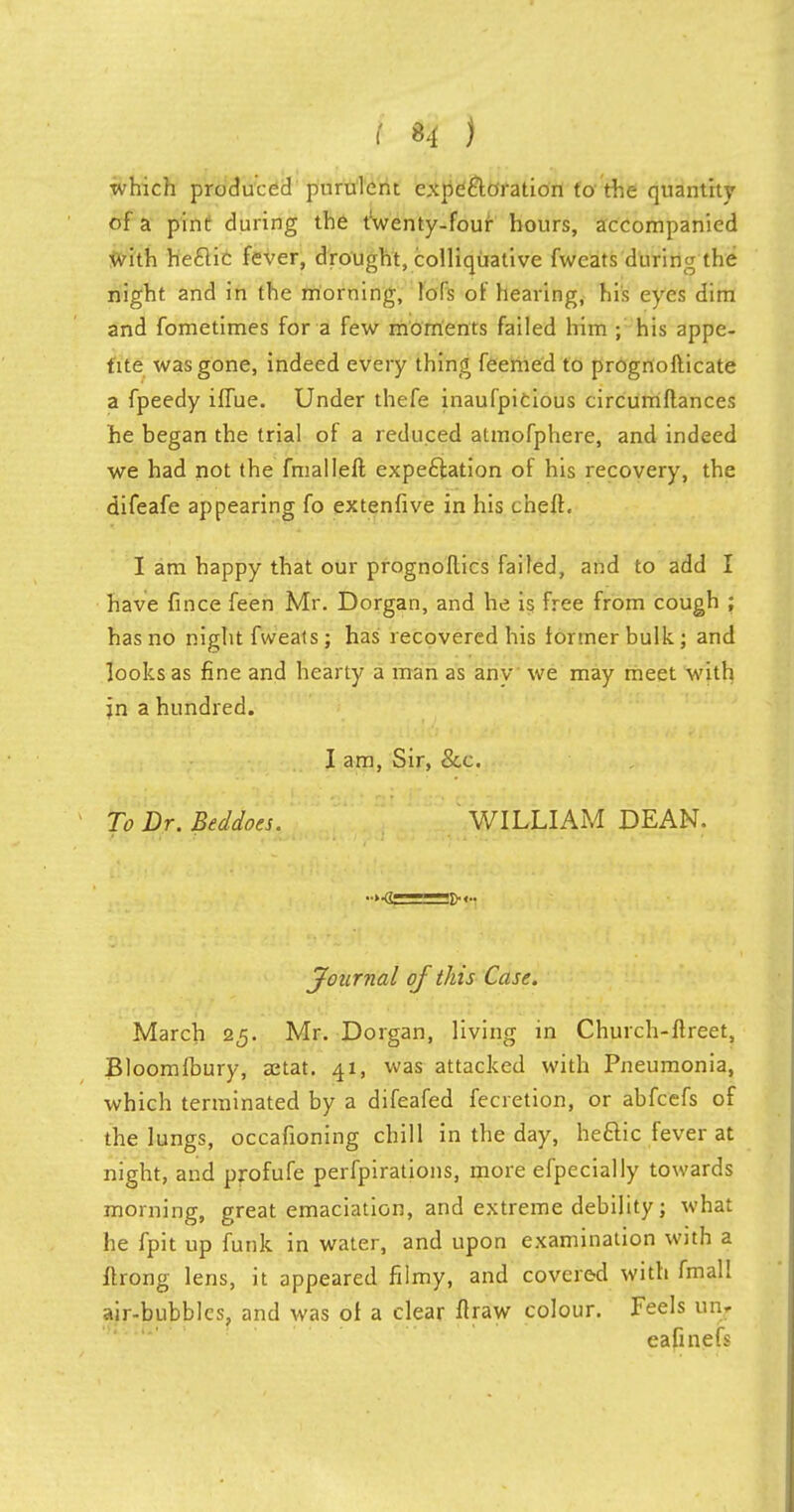 which produced purulent expectoration to the quantity of a pint during the t'wenty-four hours, accompanied with he£lic fever, drought, colliquative fwcats during the night and in the morning, lofs of hearing, his eyes dim and fometimes for a few moments failed him ; his appe- tite was gone, indeed every thing feemed to prognofticate a fpeedy ifTue. Under thefe inaufpicious circumftances he began the trial of a reduced atmofphere, and indeed we had not the fmalleft expectation of his recovery, the difeafe appearing fo extenfive in his cheft. I am happy that our prognoflics failed, and to add I have fince feen Mr. Dorgan, and he is free from cough ; has no night fweats ; has recovered his former bulk ; and looks as fine and hearty a man as any we may meet with jn a hundred. I am, Sir, &c. To Dr. Beddoes. WILLIAM DEAN. Journal of this Case. March 25. Mr. Dorgan, living in Church-ftreet, Bloomfbury, aetat. 41, was attacked with Pneumonia, which terminated by a difeafed fecretion, or abfcefs of the lungs, occafioning chill in the day, he£lic fever at night, and profufe perfpirations, more efpecially towards morning, great emaciation, and extreme debility; what he fpit up funk in water, and upon examination with a flrong lens, it appeared filmy, and covered with fmall air-bubbles, and was of a clear flraw colour. Feels 1111.