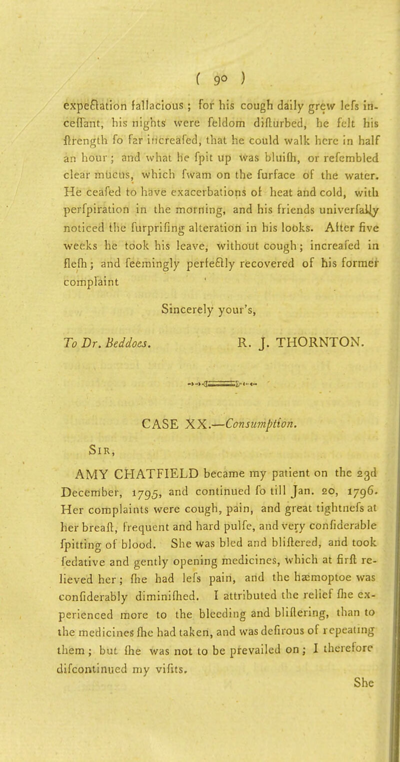 expectation fallacious ; for his cough daily grew lcfs in- ceffant, his nights; were feldom difturbed, he felt his flrength fo far increafed, that he could walk here in half an hour; and what he fpit up was bluifh, or refembled clear mucus, which fwam on the furface of the water. He ceafed to have exacerbations of heat and cold, with perfpiration in the morning, and his friends univerfaHy noticed the furprifing alteration in his looks. After five weeks he took his leave, without cough; increafed in flefh; and feemingly perfectly recovered of his former complaint Sincerely your's, To Dr. Beddoes. R. J. THORNTON. -* ■-1 I--— CASE XX.—Consumption. Sir, AMY CHATFIELD became my patient on the 23d December, 1795, and continued fo till Jan. 20, 1796. Her complaints were cough, pain, and great tightnefs at her breaft, frequent and hard pulfe, and very confiderable fpitting of blood. She was bled and bliftered, and took fedative and gently opening medicines, which at firft re- lieved her; fhe had lefs pain, and the hasmoptoe was confiderably diminifhed. I attributed the relief me ex- perienced more to the bleeding and bliflering, than to the medicines fhe had taken, and was defirous of repeating them ; but fhe was not to be prevailed on; I therefore difcontinued my vifits. She