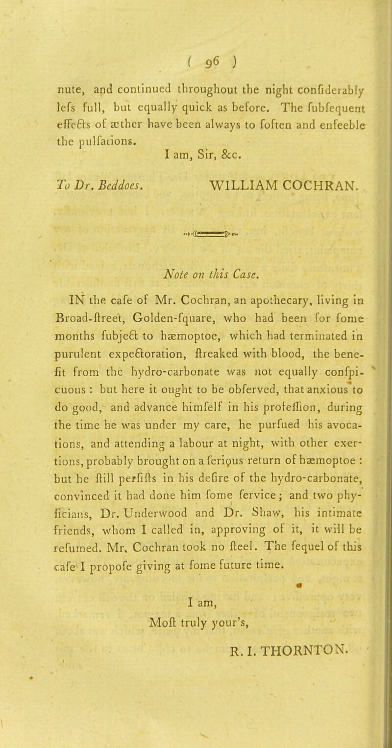 nute, and continued throughout the night confidcrably lefs full, but equally quick as before. The fubfequent effefts of aether have been always to foften and enfeeble the pulfaiions. I am, Sir, &c. To Dr. Beddoes. WILLIAM COCHRAN. Note on this Case. IN the cafe of Mr. Cochran, an apothecary, living in Broad-ftreet, Golden-fquare, who had been for fome months fubjeft to haemoptoe, which had terminated in purulent expectoration, ftreaked with blood, the bene- fit from the hydro-carbonate was not equally confpi- cuous : but here it ought to be obferved, that anxious to do good, and advance himfelf in his profeffion, during the time he was under my care, he purfued his avoca- tions, and attending a labour at night, with other exer- tions, probably brought on a ferious return of haemoptoe : but he ftill perfifts in his defire of the hydro-carbonate, convinced it had done him fome fervice; and two phy- ficians, Dr. Underwood and Dr. Shaw, his intimate friends, whom I called in, approving of it, it will be refumed. Mr. Cochran took no fteel. The fequel of this cafe I propofe giving at fome future time. I am, Moft truly your's, R. I. THORNTON.