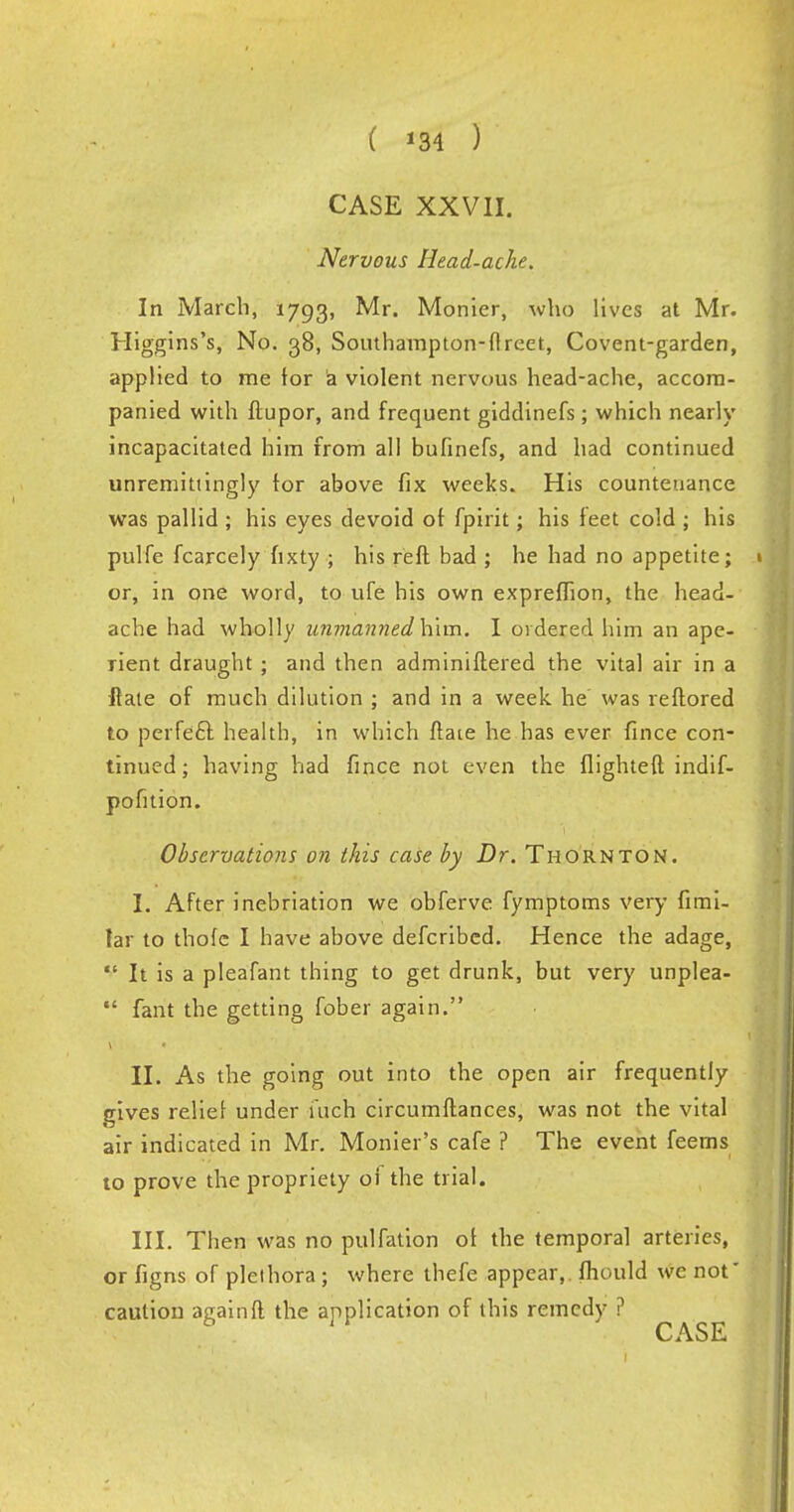 ( *34 ) CASE XXVII. Nervous Head-ache. In March, 1793, Monier, who lives at Mr. Higgins's, No. 38, Southampton-flreet, Covent-garden, applied to me tor a violent nervous head-ache, accom- panied with ftupor, and frequent giddinefs; which nearly incapacitated him from all bufinefs, and had continued unremittingly tor above fix weeks. His countenance was pallid ; his eyes devoid of fpirit; his feet cold ; his pulfe fcarcely fixty ; his reft bad ; he had no appetite; or, in one word, to ufe his own expreffion, the head- ache had wholly unmanned him. I ordered him an ape- rient draught ; and then adminiftered the vital air in a ftale of much dilution ; and in a week he' was reftored to perfecl: health, in which ftaie he has ever fince con- tinued ; having had fince not even the flighted indif- pofition. Observations on this case by Dr. Thornton. I. After inebriation we obferve fymptoms very fimi- lar to thofc I have above defcribed. Hence the adage,  It is a pleafant thing to get drunk, but very unplea-  fant the getting fober again. II. As the going out into the open air frequently gives reliet under fuch circumftances, was not the vital air indicated in Mr. Monier's cafe ? The event feems to prove the propriety oi the trial. III. Then was no pulfation ot the temporal arteries, or figns of plethora ; where thefe appear,, fhould wc not' cautiou againft the application of this remedy ?