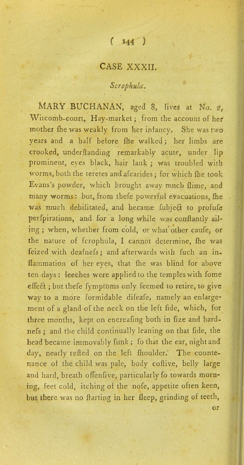 CASE XXXII. Scrophula. MARY BUCHANAN, aged 8, lives at No. 4, Witcomb-court, Hay-market; from the account of her mother fhe was weakly from her infancy. She was two years and a half before file walked; her limbs are crooked, understanding remarkably acute, under lip prominent, eyes black, hair lank ; was troubled with worms, both the teretes and afcarides ; for which fhe took Evans's powder, which brought away much flime, and many worms: but, from thefe powerful evacuations, fhe was much debilitated, and became fubieft to profufc perfpirations, and for a long while was conftantly ail- ing ; when, whether from cold, or what other caufe, or the nature of fcrophula, I cannot determine, fhe was feized with deafnefs 5 and afterwards with fuch an in- flammation of her eyes, that fhe was blind for above ten days: leeches were applied to the temples with fome effecl; but thefe fymptOms only feemed to retire, to give way to a more formidable difeafe, namely an enlarge- ment of a gland of the neck on the left fide, which, for three months, kept on enereafing both in fize and hard- nefs ; and the child continually leaning on that fide, the head became immovably funk ; fo that the ear, night and day, nearly refted on the left fhoulder. The counte- nance of the child was pale, body coflive, belly large and hard, breath offenfive, particularly fo towards morn- ing, feet cold, itching of the nofe, appetite often keen, but there was no ftarting in her fleep, grinding of teeth, or