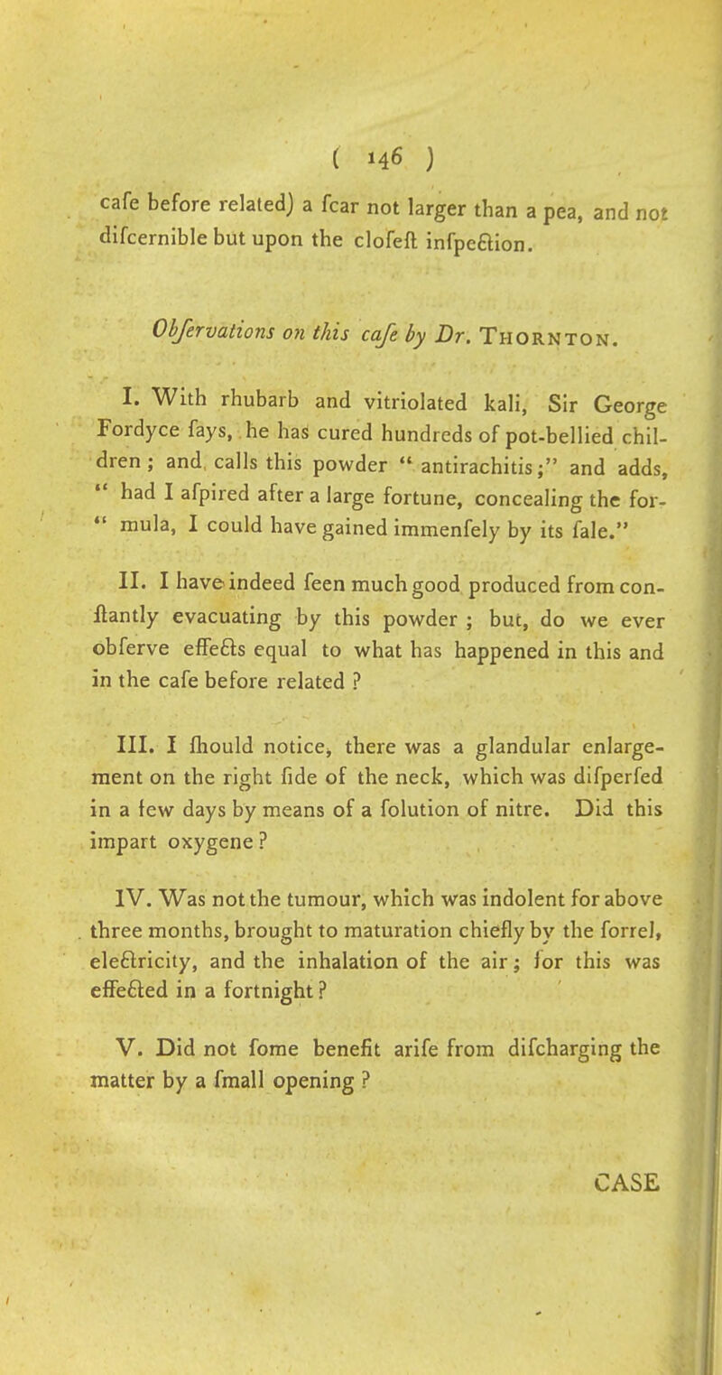 cafe before related) a fear not larger than a pea, and not difcernible but upon the clofeft infpe&ion. Obfervations on this cafe by Dr. Thornton. I. With rhubarb and vitriolated kali, Sir George Fordyce fays, he has cured hundreds of pot-bellied chil- dren ; and calls this powder  antirachitis; and adds, ' had 1 afpired after a large fortune, concealing the for-  mula, I could have gained immenfely by its fale. II. I have indeed feen much good produced from con- flantly evacuating by this powder ; but, do we ever obferve effe&s equal to what has happened in this and in the cafe before related ? III. I lhould notice, there was a glandular enlarge- ment on the right fide of the neck, which was difperfed in a few days by means of a folution of nitre. Did this impart oxygene? IV. Was not the tumour, which was indolent for above three months, brought to maturation chiefly by the forrel, eleftricity, and the inhalation of the air; lor this was effefted in a fortnight ? V. Did not fome benefit arife from difcharging the matter by a fmall opening ?