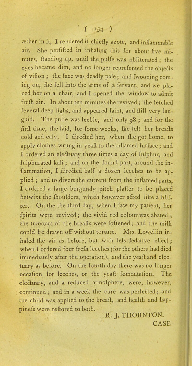 ( '54 ) aether in it, I rendered it chiefly azote, and inflammable air. She perfifted in inhaling this for about five mi- nutes, {landing up, until the pulfe was obliterated ; the eyes became dim, and no longer reprefented the objects of vifion ; the face was deadly pale; and fwooning com- ing on, fhe fell into the arms of a fervant, and we pla- ced her on a chair, and I opened the window to admit frefh air. In about ten minutes fhe revived; fhe fetched feveral deep fighs, and appeared faint, and {till very lan- guid. The pulfe was feeble, and only 98 ; and for the firft time, fhe faid, for fome weeks, fhe felt her breafts cold and eafy. I direfted her, when fhe got home, to apply clothes wrung in yeaft to the inflamed furface ; and I ordered an eleftuary three times a day of lulphur, and fulphurated kali ; and on the found part, around the in- flammation, I directed half a dozen leeches to be ap- plied ; and to divert the current from the inflamed parts, I ordered a large burgundy pitch plafter to be placed betwixt the fhoulders, which however a£ted like a blif- ter. On the the third day, when I faw my patient, her fpirits were revived; the vivid red colour was abated ; the tumours of the breafts were foftened; and the milk could be drawn off without torture. Mrs. Lewellin in- haled the air as before, but with lefs fedative effeel:; when I ordered four frefh leeches (for the others had died immediately after the operation), and the yeaft. and elec- tuary as before. On the fourth day there was no longer occafion for leeches, or the yeaft fomentation. The ele&uary, and a reduced atmofphere, were, however, continued; and in a week the cure was perfected; and the child was applied to the breaft, and health and hap- pinefs were reftored to both. R. J. THORNTON. CASE