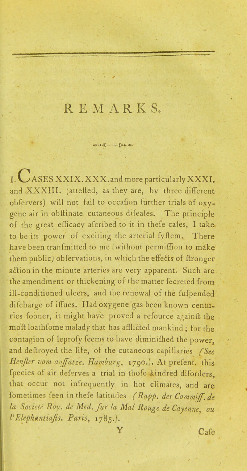 I. CASES XXIX. XXX.and more particularly XXXI. and XXXIII. (attefted, as they are, bv three different obfervers) will not fail to occafion further trials of oxy- gene air in obflinate cutaneous difeales. The principle of the great efficacy afcribed to it in thefe cafes, I take to be its power of exciting the arterial fyffem., There have been tranfmitted to me without permiffion to make them public] obfervations, in which the effects of ftronger aftion in the minute arteries are very apparent. Such are the amendment or thickening of the matter fecreted from ill-conditioned ulcers, and the renewal of the fufpended difcharge of iffues. Hadoxygene gas been known centu- ries fooner, it might have proved a refource againft the mod loathfome malady that has afflicted mankind ; for the contagion of leprofy feems to have diminifhed the power, and deftroyed the life, of the cutaneous capillaries (See Henjler vom ai'Jfatze. Hamburg, 1790.). At prefent. this fpecies of air deferves a trial in thofe kindred diforders, that occur not infrequently in hot climates, and are fometimes feen in thefe latitudes (Rapp. des CommiJf.de la Socicte Roy. de Med. fur I a Mai Rouge de Cayenne, on I'ElephanliaJis. Paris, 1785.'. Y Cafe