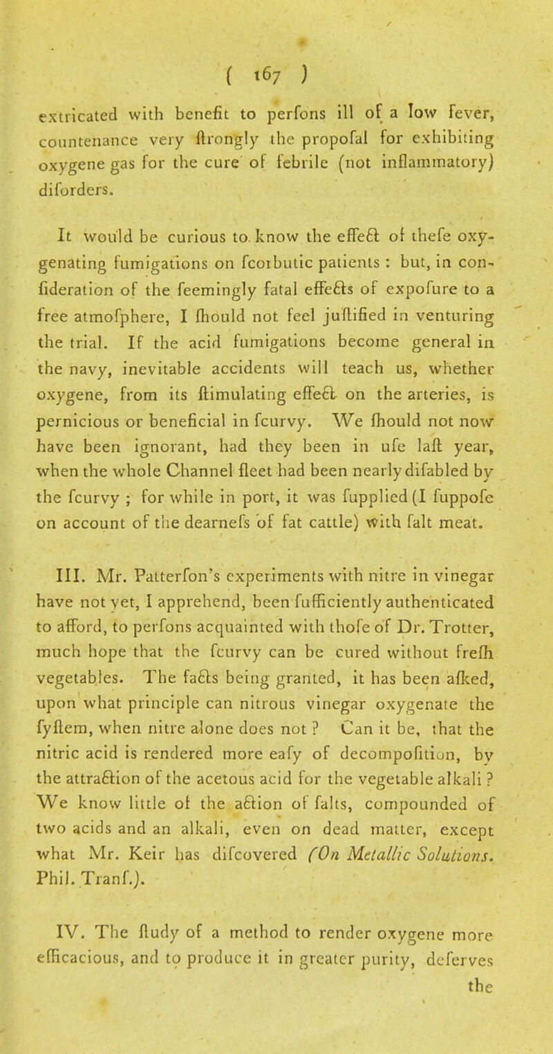 extricated with benefit to perfons ill of a low fever, countenance very ftrongly the propofal for exhibiting oxygene gas for the cure of febrile (not inflammatory) diforders. It would be curious to know the effeft or thefe oxy- genating fumigations on fcoibutic patients: but, in con- fideration of the feemingly fatal effe&s of expofure to a free atmofphere, I mould not feel juftified in venturing the trial. If the acid fumigations become general in the navy, inevitable accidents will teach us, whether oxygene, from its ftimulating effecl on the arteries, is pernicious or beneficial in fcurvy. We fhould not now have been ignorant, had they been in ufe laft year, when the whole Channel fleet had been nearly difabled by the fcurvy ; for while in port, it was fupplied(I fuppofe on account of the dearnefs of fat cattle) with fait meat. III. Mr. Patterfon's experiments with nitre in vinegar have not yet, I apprehend, been fufficiently authenticated to afford, to perfons acquainted with thofe of Dr. Trotter, much hope that the fcurvy can be cured without frefh vegetables. The facts being granted, it has been afked, upon what principle can nitrous vinegar oxygenate the fyftem, when nitre alone does not ? Can it be, that the nitric acid is rendered more eafy of decompofition, by the attraction of the acetous acid for the vegetable alkali ? We know little of the aftion of falts, compounded of two acids and an alkali, even on dead matter, except what Mr. Keir has difcovered (On Metallic Solutions. PhiJ.Tranf.). IV. The fludy of a method to render oxygene more efficacious, and to produce it in greater purity, deferves the