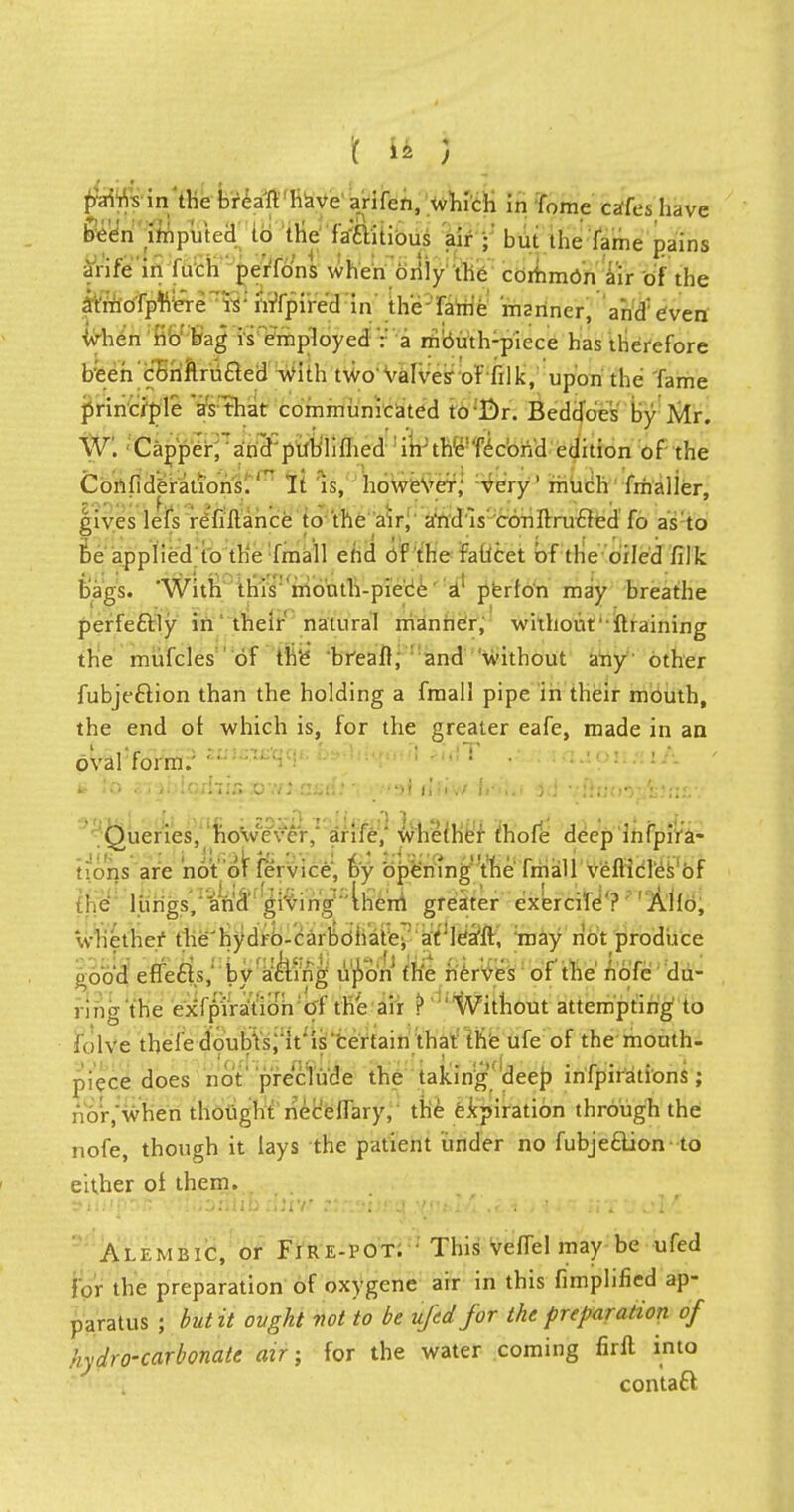 ffflfis in the breaft have arifen, which in fome cafes have been imputed to the faaitious air • but the fame pains arife in inch perTo'ns when only the common air of the atmofphere is-hrfpired in the fame manner, and:even ivhen no bag is employed : a mouth-piece has therefore been cbnftru£ted with two valves' of filk, upon the Tame principle as that communicated to Br. Beddoes by Mr. W. Capper,andpublifhed in; the'Tecbri'd edition of the Confiderations.' It is, however; very' much fmaller, gives lefs refinance to the air, a'ntl is conftrucled fo as to be applied to the fmall end of the faltcet of the oiled filk bags. 'With this mouth-piece A1 perfo'n may breathe perfectly in their natural manner, without' ftraining the miifcles of the breaft, and without any other fubje&ion than the holding a fmall pipe in their mouth, the end ot which is, for the greater eafe, made in an oval'form.' </ ' ~ : ; ' ,;T f-*fj !-'- a to 3j3i'.uqn7iax)'.vi Gfid.''i rttsi illiv/ fr>!.i j.i vftuoMltfui' Queries, however,' arife,' whether fhofe deep infpira- tions are not of fe'rvice, by opening the fmall vefticles of '.c lungs, and giving 'them greater exercife ? Alio, whether the'hydro-carbohatei arleafft, may not produce ooo'd effects,' by acTing upon' the nerves of the nofe du- ring the expiration of the air ? Without attempting to folve thefe doub'ts.'itis 'certain that the ufe of the mouth- piece does not preclude the taking deep infpirations; : .or, when thought necefTary, the expiration through the nofe, though it lays the patient under no fubjeclion to either of them. Alp.mbic, or Fire-pot. ' This veffel may be ufed for the preparation of oxygene air in this Amplified ap- paratus ; but it ought not to be ufed for the preparation of hydro-carbonate air; for the water coming firft into contafcl