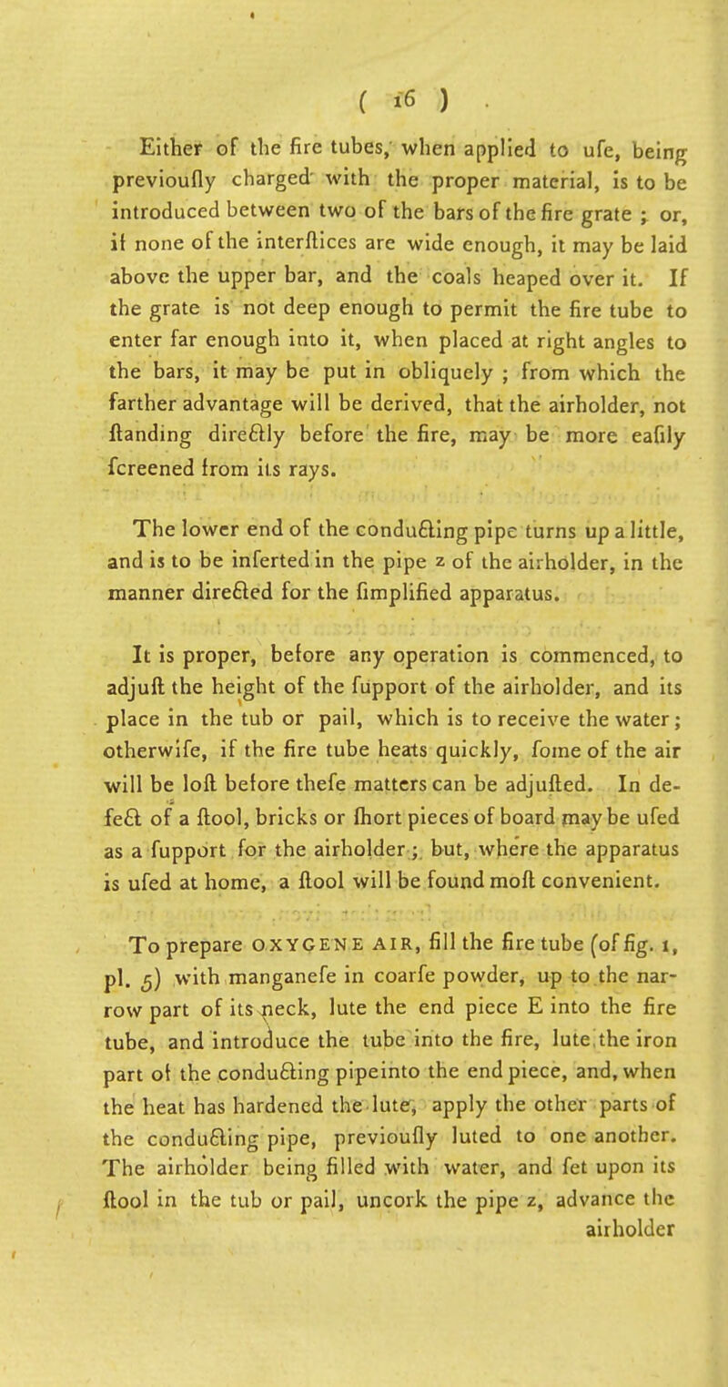 Either of the fire tubes, when applied to ufe, being previoufly charged' with the proper material, is to be introduced between two of the bars of the fire grate ; or, it none of the interftices are wide enough, it may be laid above the upper bar, and the coals heaped over it. If the grate is not deep enough to permit the fire tube to enter far enough into it, when placed at right angles to the bars, it may be put in obliquely ; from which the farther advantage will be derived, that the airholder, not {landing dire&ly before the fire, may be more eafily fcreened from its rays. The lower end of the conducing pipe turns up a little, and is to be inferted in the pipe z of the airholder, in the manner directed for the Amplified apparatus. It is proper, before any operation is commenced, to adjuft the height of the fupport of the airholder, and its place in the tub or pail, which is to receive the water; otherwife, if the fire tube heats quickly, fome of the air will be loft before thefe matters can be adjufted. In de- fect of a ftool, bricks or fhort pieces of board may be ufed as a fupport for the airholder ; but, where the apparatus is ufed at home, a ftool will be found moll convenient. To prepare oxygene air, fill the fire tube (of fig. 1, pi, ^) with manganefe in coarfe powder, up to the nar- row part of itSsneck, lute the end piece E into the fire tube, and introduce the tube into the fire, lute^the iron part ot the conducting pipeinto the end piece, and, when the heat has hardened the lute, apply the other parts of the conducting pipe, previoufly luted to one another. The airholder being filled with water, and fet upon its ftool in the tub or pail, uncork the pipe z, advance the airholder