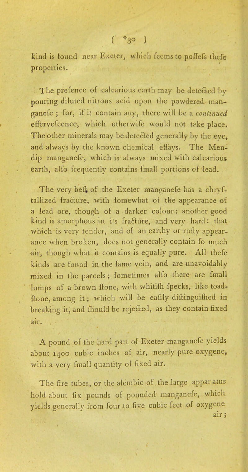 ( *3° ) tind is lound near Exeter, which fcems to poffefs thefc properties. The prefence of calcarious earth may be detected by pouring diluted nitrous acid upon the powdered man- gancfe ; for, it it contain any, there will be a continued effervefcence, which otherwife would not take place. The other minerals may be.dete£led generally by the eye, and always by the known chemical effays. The Men- dip manganefe, which is always mixed with calcarious earth, alfo frequently contains final! portions oF lead. The very beft of the Exeter manganefe has a chrvf- tallized fraclure, with fomewhat ot the appearance of a lead ore, though of a darker colour: another good kind is amorphous in its fra&ure, and very hard: that which is very tender, and of an earthy or rufly appear- ance when broken, does not generally contain fo much air, though what it contains is equally pure. All thefe kinds arc found in the fame vein, and are unavoidably mixed in the parcels; fometimes alfo there are fmall lumps of a brown {tone, with whitifh fpecks, like toad- Hone, among it; which will be eafily diflinguiflied in breaking it, and fhould be rejected, as they contain fixed air. A pound of the hard part of Exeter manganefe yields about 1400 cubic inches of air, nearly pure oxygene, with a very fmall quantity of fixed air. The fire tubes, or the alembic of the large apparatus hold about fix pounds of pounded manganefe, which yields generally from four to five cubic feet of oxygene air;