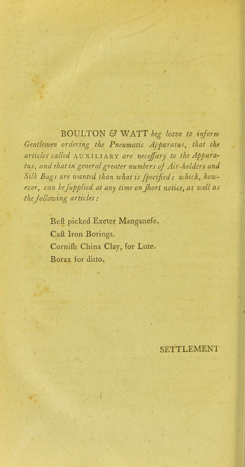 BOULTON & WATT beg leave to inform Gentlemen ordering the Pneumatic Apparatus, that the articles called auxiliary are necejfary to the Appara- tus, and that in general greater numbers of Air-holders and Silk Bags are wanted than what is fpecified: which, how- ever, can befupplied at any time on Jhort notice, as well as theJollowing articles : Beft picked Exeter Manganefe. Call Iron Borings. Cornifli China Clay, for Lute. Borax for ditto, SETTLEMENT