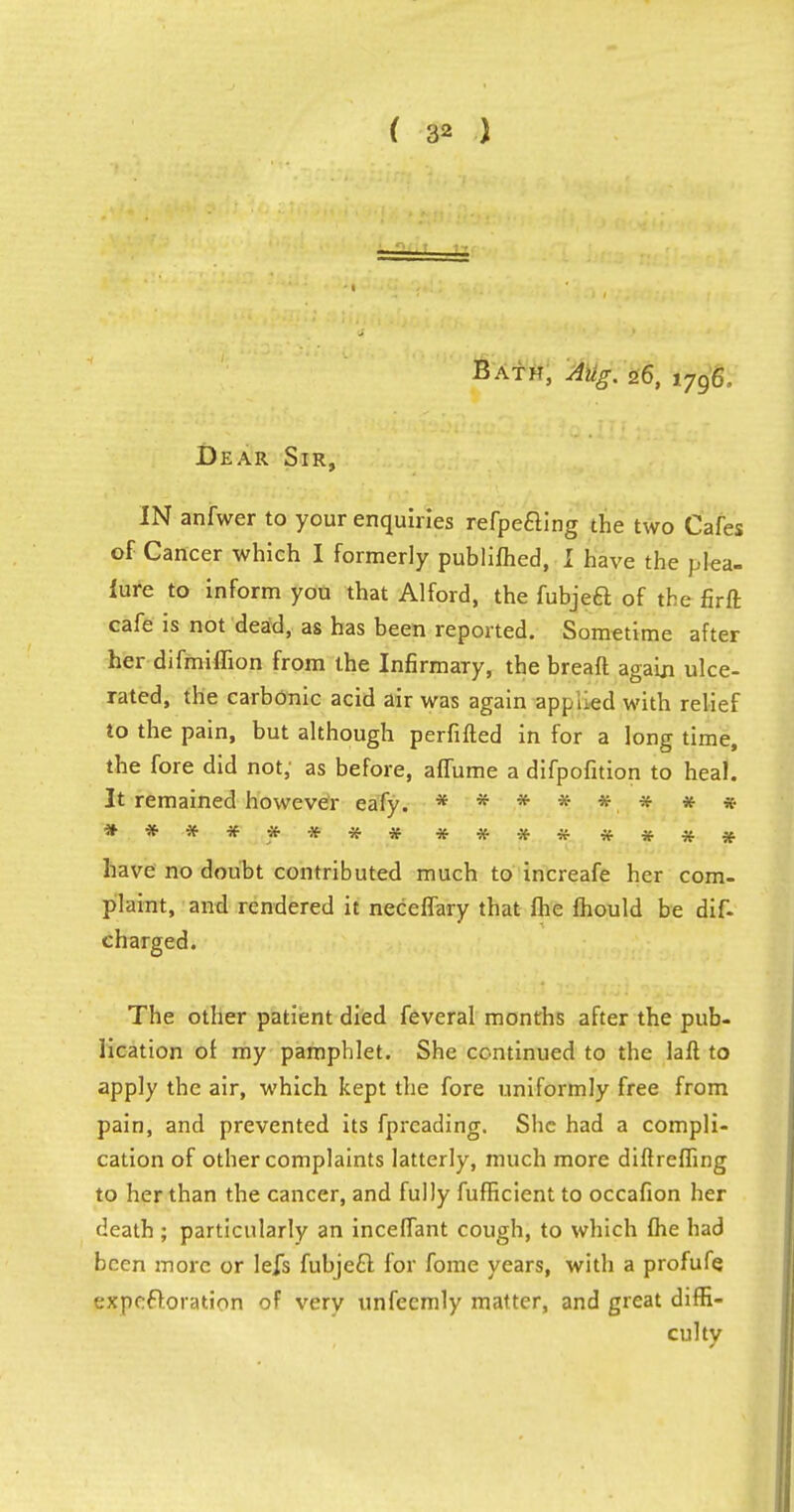 Bath, Atig. 26, 1.796, Dear Sir, IN anfwer to your enquiries refpeaing the two Cafes of Cancer which I formerly publifhed, I have the plea- iure to inform you that Alford, the fubjecl of the firft cafe is not dead, as has been reported. Sometime after her difmiflion from the Infirmary, the bread again ulce- rated, the carbonic acid air was again apnlied with relief to the pain, but although perfifted in for a long time, the fore did not; as before, affume a difpofition to heal. It remained however eafy. ******** **** **** ******** have no doubt contributed much to increafe her com- plaint, and rendered it neceffary that fhe mould be dis- charged. The other patient died feveral months after the pub- lication of my pamphlet. She continued to the laft to apply the air, which kept the fore uniformly free from pain, and prevented its fprcading. She had a compli- cation of other complaints latterly, much more diftreffing to her than the cancer, and fully fufficient to occafion her death ; particularly an incefTant cough, to which (he had been more or lefs fubjecl: for fome years, with a profufe expefforation of very unfecmly matter, and great diffi- culty