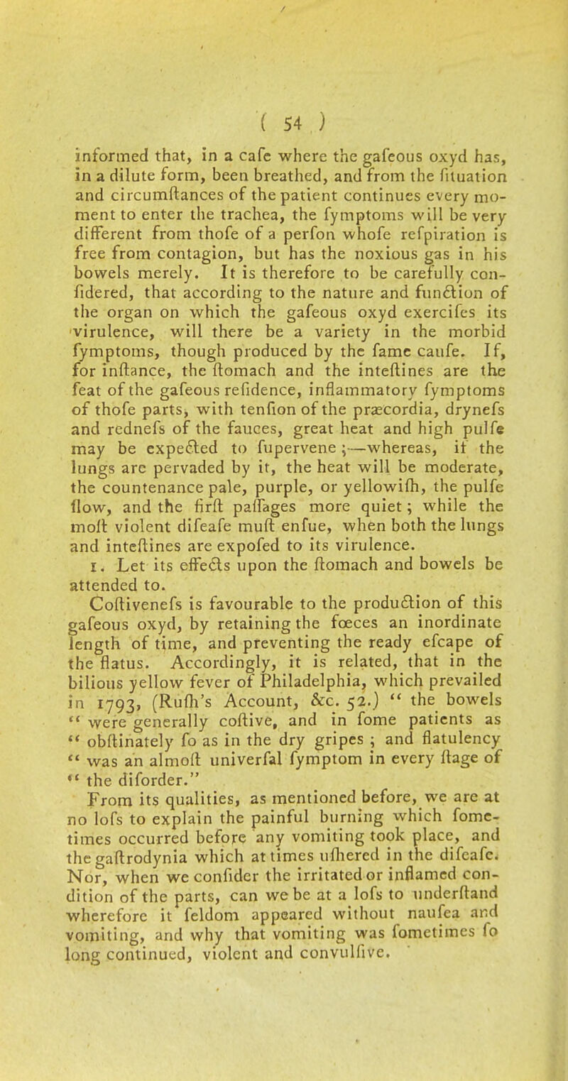 informed that, in a cafe where the gafeous oxyd has, in a dilute form, been breathed, and from the fiiuation and circumftances of the patient continues every mo- ment to enter the trachea, the fymptoms will be very different from thofe of a perfon whofe refpiration is free from contagion, but has the noxious gas in his bowels merely. It is therefore to be carefully con- fidered, that according to the nature and function of the organ on which the gafeous oxyd exercifes its virulence, will there be a variety in the morbid fymptoms, though produced by the fame caufe. If, for inftance, the ftomach and the interlines are the feat of the gafeous refidence, inflammatory fymptoms of thofe parts, with tenfion of the prarcordia, drynefs and rednefs of the fauces, great heat and high pulfe may be expected to fupervene ;—whereas, if the lungs are pervaded by it, the heat will be moderate, the countenance pale, purple, or yellowifh, the pulfe How, and the firft paflages more quiet; while the molt violent difeafe muft enfue, when both the lungs and inteftines are expofed to its virulence. i. Let its effects upon the ftomach and bowels be attended to. Coftivenefs is favourable to the production of this gafeous oxyd, by retaining the fceces an inordinate length of time, and preventing the ready efcape of the flatus. Accordingly, it is related, that in the bilious yellow fever of Philadelphia, which prevailed in 1793, (Rufh's Account, &c. 52.)  the bowels  were generally coftive, and in fome patients as  obftinately fo as in the dry gripes ; and flatulency  was an almoll univerfal fymptom in every ftage of the diforder. From its qualities, as mentioned before, we are at no lofs to explain the painful burning which fome- times occurred before any vomiting took place, and thegaftrodynia which at times ufliered in the difcafc. Nor, when we confider the irritated or inflamed con- dition of the parts, can we be at a lofs to underftand wherefore it feldom appeared without naufea and vomiting, and why that vomiting was fometimes fo long continued, violent and convulfive.