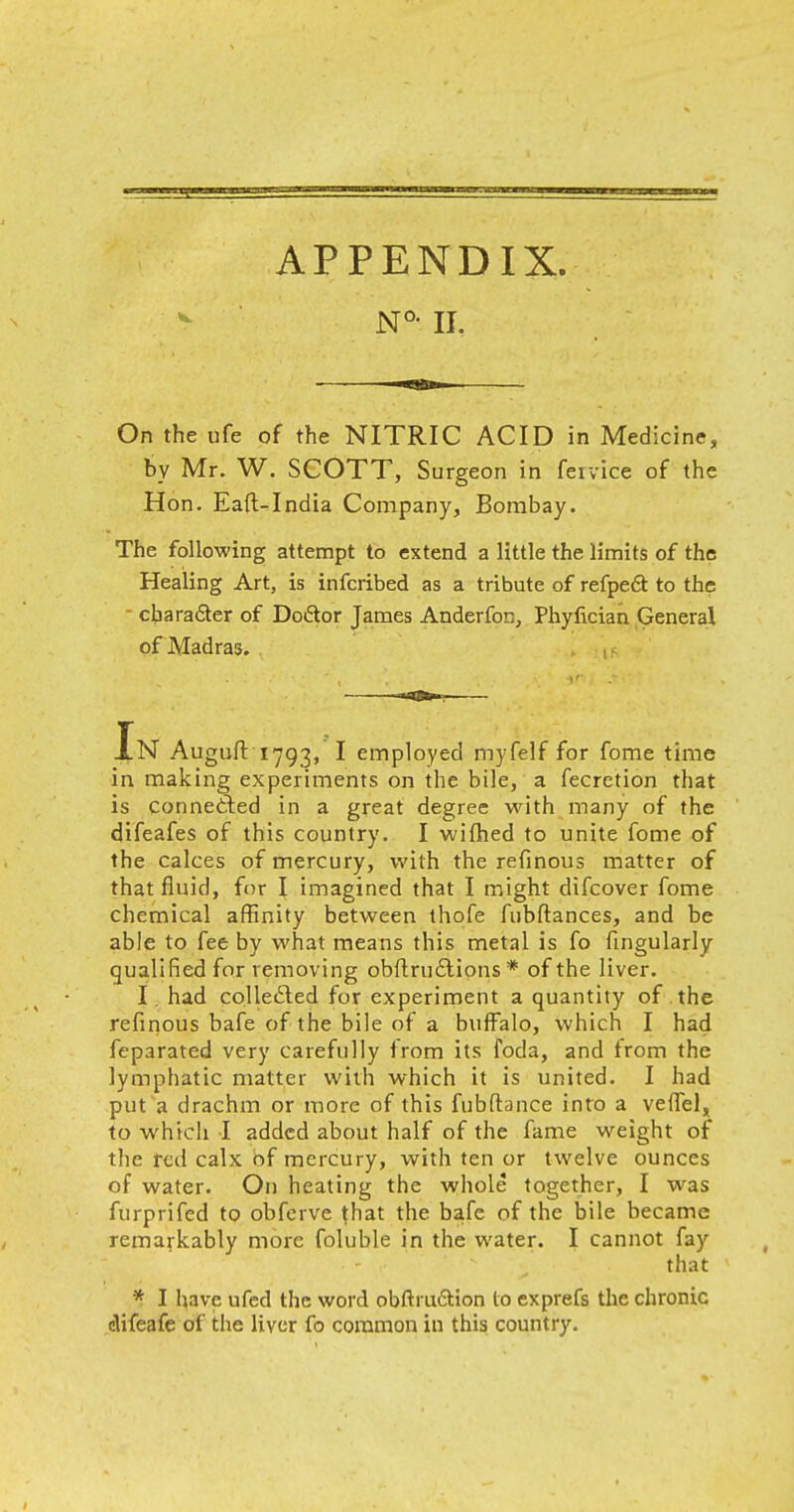 N°- II. On the ufe of the NITRIC ACID in Medicine, by Mr. W. SCOTT, Surgeon in fervice of the Hon. Eaft-India Company, Bombay. The following attempt to extend a little the limits of the Healing Art, is infcribed as a tribute of refpeft to the character of Do&or James Anderfon, Phyfician General of Madras. Xn Auguft'1793, I employed myfelf for fome time in making experiments on the bile, a fecretion that is connected in a great degree with many of the difeafes of this country. I wifhed to unite fome of the calces of mercury, with the refinous matter of that fluid, for I imagined that I might difcover fome chemical affinity between thofe fubftances, and be able to fee by what means this metal is fo Angularly qualified for removing obftru£tions * of the liver. I. had collected for experiment a quantity of the refmous bafe of the bile of a buffalo, which I had feparated very carefully from its foda, and from the lymphatic matter with which it is united. I had put a drachm or more of this fubftance into a veffel, to which I added about half of the fame weight of the red calx of mercury, with ten or twelve ounces of water. On heating the whole together, I was furprifed to obferve that the bafe of the bile became remarkably more foluble in the water. I cannot fay that * I have ufed the word obftru&ion to exprefs the chronic clifeafe of the liver fo common in this country.