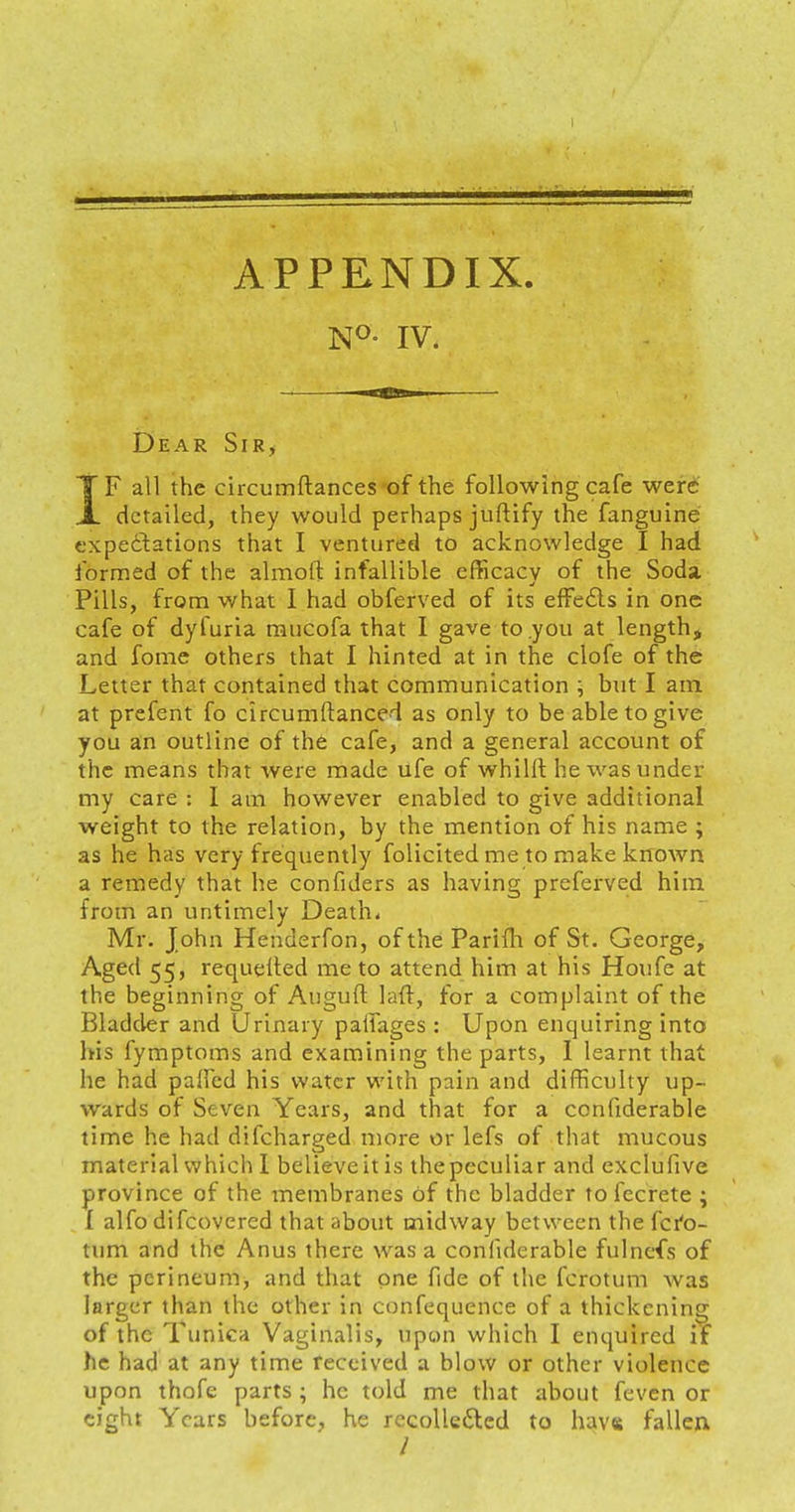 N°- IV. Dear Sir, TF all the circumftances of the following cafe were JL detailed, they would perhaps juftify the fanguine expectations that I ventured to acknowledge I had formed of the almoft infallible efficacy of the Soda. Pills, from what I had obferved of its effedls in one cafe of dyfuria rnucofa that I gave to .you at length, and fome others that I hinted at in the clofe of the Letter that contained that communication ; but I am at prefent fo circumftanced as only to be able to give you an outline of the cafe, and a general account of the means that were made ufe of whillt he was under my care : I am however enabled to give additional weight to the relation, by the mention of his name ; as he has very frequently folicited me to make known a remedy that he confiders as having preferved him from an untimely Death. Mr. John Henderfon, of the Parifh of St. George, Aged 55, re-quelled me to attend him at his Houfe at the beginning of Augull laft, for a complaint of the Bladder and Urinary paifages : Upon enquiring into his fymptoms and examining the parts, I learnt that he had palled his water with pain and difficulty up- wards of Seven Years, and that for a confiderable time he had difcharged more or lefs of that mucous material which I believe it is the peculiar and exclufive province of the membranes of the bladder to fecrete ; 1 alfo difcovered that about midway between the fcro- tum and the Anus there was a confiderable fulnefs of the perineum, and that one fide of the fcrotum was larger than the other in confequence of a thickening of the Tunica Vaginalis, upon which I enquired if he had at any time received a blow or other violence upon thofe parts; he told me that about feven or eight Years before, he recolle&ed to have fallen /