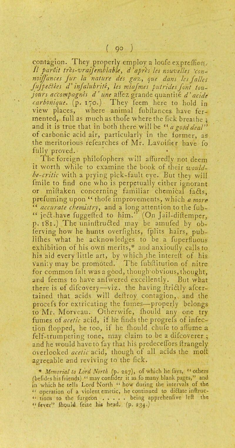 I ( 90 ) contagion. They properly employ a loofc ex.preffiofl 77 paruit tres-vraijemblable, d 'apres les nouvelles 'con-> noiffances fur la nature des gaz, que dam les falles fufpeclees d' infalubrite} les miafmes puirides font tou- jour* accompagn'es d'une affez grande quanthe d'acide carbonlque. (p. 170.) They feem here to hold in view places, where animal fubfiances have fer- mented,, full as much as thofe where the fick breathe ; and it is true that in both there will be  a goad deal of carbonic acid air, particularly in the former, as the meritorious refearches of Mr. Lavoifier have fo fully proved. • The foreign philofophers will afluredly not deem it Worth while to examine the book of their would- be-critic with a prying pick-fault eye. But they will fmile to find one who is perpetually either ignorant or miftaken concerning familiar chemical fa&s, prefuming upon  thofe improvements, which a more  accurate chemistry, and a long attention to the fub-  jeil have fuggefled to him. (On Jail-diHemper, p. 181.) The uninllru&ed may be amufed by ob- ferving how he hunts overfights, fplits hairs, pub- lishes what he acknowledges to be a fuperfhious exhibition of his own merits,* and anxioufly calls to his aid every little art, by which^the intereft of his vani'.y may be promoted. The fubftitution of nitre for common fait was a good, thouglrobvious, thought, and feems to have anfwered excellently. But what there is of difcovery—viz. the having ftridtly ascer- tained that acids will deftroy contagion,, and the procefs for extricating the fumes—properly belongs to Mr. Morveau. Otherwife, fhould any one try fumes of acetic acid, if he finds the progrefs of infec- tion flopped, he too, if he fhould chufe to afTume a felf-trumpeting tone, may claim to be a difcoverer ; and he would have to fay that his predecetfors ftrangely overlooked acetic acid, though of all acids the molt agreeable and reviving to the fick. * Manorial to Lord North (p. 227), of which he fays, others (befidf-s his friends)  may conhder it as fo many blank pages, and in which he tells Lord North  how daring the intervals of the  operation of a violent emetic, he continued to dictate inflruc-  tions to the furgeon being apprchenfive left the •'fever fhould fcize his head. (p. 234.)