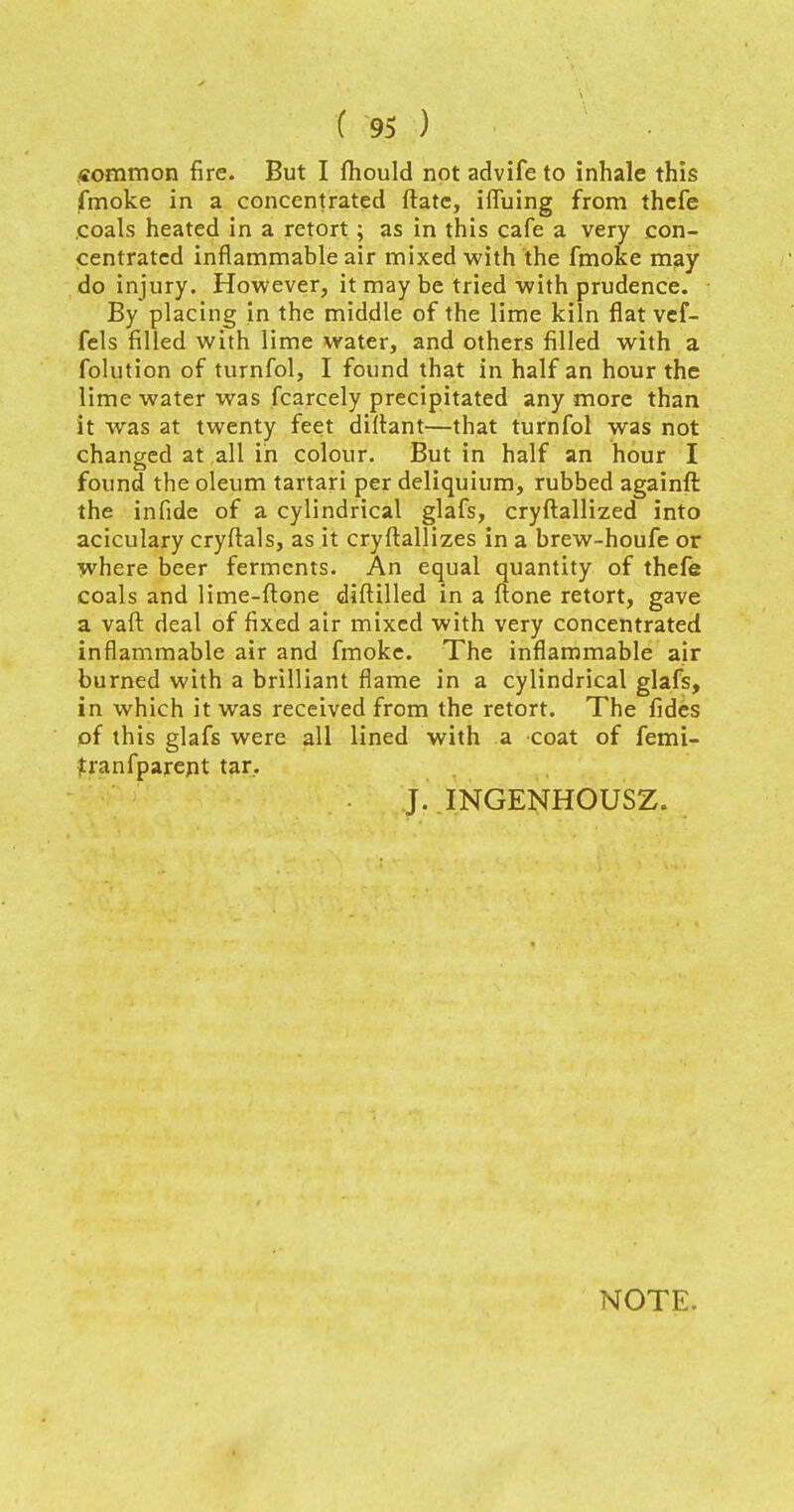 common fire. But I mould not advife to inhale this fmoke in a concentrated ftatc, ifiuing from thefe coals heated in a retort ; as in this cafe a very con- centrated inflammable air mixed with the fmoke may do injury. However, it may be tried with prudence. By placing in the middle of the lime kiln flat vef- fels filled with lime water, and others filled with a folution of turnfol, I found that in half an hour the lime water was fcarcely precipitated any more than it was at twenty feet diltant—that turnfol was not changed at all in colour. But in half an hour I found the oleum tartari per deliquium, rubbed againft the infide of a cylindrical glafs, cryftallized into aciculary cryftals, as it cryftallizes in a brew-houfe or where beer ferments. An equal quantity of thefe coals and lime-ftone diftilled in a ftone retort, gave a vaft deal of fixed air mixed with very concentrated inflammable air and fmoke. The inflammable air burned with a brilliant flame in a cylindrical glafs, in which it was received from the retort. The fides of this glafs were all lined with a coat of femi- tranfparept tar. J. INGENHOUSZ. NOTE.
