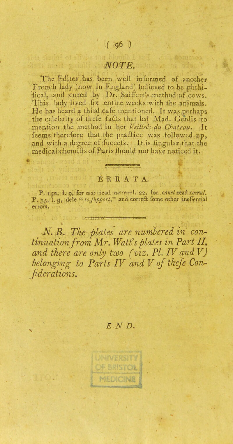 () NOTE. The Editor has been well informed of another French lady (now in England) believed to he phtlii- lical, «nd cured by Dr. SaifFert's method of cows. This lady lived fix entire weeks with the animals. He has heard a third cafe mentioned. It was perhaps the celebrity of thefe fads that led Mad. Genlis to mention the method in her Feillees du Chateau. It feems therefore that the practice was followed up, and with a degree of fuccefs. It is fingular that the medical chemifts of Paris fhould not have noticed it. ERRATA. P. 1,52, 1. q, for was read wt—1. 22, for canel r.ead coerut. P. 35, 1. g, dele  to fupport, and correct fome other ineffential errors. N. B. The plates are numbered in con- tinuationfrom Mr. Watt's plates in Part II, and there are only two (viz. PL IV and V) belonging to Parts IV and V of thefe Con- federations. S N D.