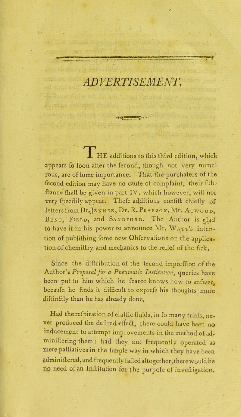 ADVERTISEMENT. X HE additions to this third edition, which appears fo foon after the fecond, though not very nume- rous, are of fome importance. That the purchafers of the fecond edition may have no caufe of complaint, their fub- ftance fhall be given in part IV. which however, will not very fpeedily appear. Thefe additions consist chiefly of lettersfromDr.jENNER, Dr. R. Pear son, Mr. Atwood, Bent, Field, and Sandford. The Authpr is glad to have it in his power to announce Mr. Watt's inten- tion of publifhing fome new Obfervations on the applica- tion of chemistry and mechanics to the relief of the lick. Since the distribution of the fecond impreffion of the Author's Proposal for a Pneumatic Institution, queries have been put to him which he fcarce knows how to anfwcr, becaufe he finds it difficult to exprefs his thoughts more diftinflly than he has already done. Had the refpiration of elaftic fluids, in fo many trials, ne- ver produced the defired effcft, there could have been no inducement to attempt improvements in the method of ad-r miniftcring them : had they not frequently operated as mere palliatives in the fimple way in which they have been administered, and frequently failed altogether, there would be riq need of an Institution for the purpofc of investigation.