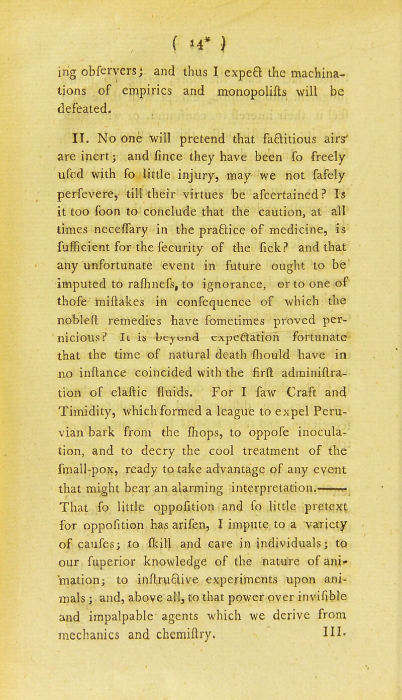 • :;r;-;.-;'f %f ) <-\ ing obfervers; and thus I expeB the machina- tions of empirics and monopolifts will be defeated. II. No one will pretend that factitious airs' are inert ; and fince they have been fo freely ufed with fo little injury, may we not fafely perfevere, till their virtues be afcertained ? Is it too foon to conclude that the caution, at all times neceifary in the practice of medicine, is fufficient for the fecurity of the fick? and that any unfortunate event in future ought to be imputed to rafhnefs, to ignorance, or to one of thofe miftakes in confequence of which the nobleft remedies have fometimes proved per- nicious.'' 11 is beyemd expectation fortunate that the time of natural death fhould have in no inftance coincided with the firft administra- tion of elaftic fluids. For I faw Craft and Timidity, which formed a league to expel Peru- vian bark from the mops, to oppofe inocula- tion, and to decry the cool treatment of the fmall-pox, ready to take advantage of any event that might bear an alarming interpretation. That fo little oppofition and fo little pretext for oppofition has arifen, I impute to a variety of caufes; to flull and care in individuals; to our fuperior knowledge of the nature of ani- mation; to inftru6live experiments upon ani- mals ; and, above all, to that power over invifible and impalpable agents which we derive from mechanics and chemiftry. III.