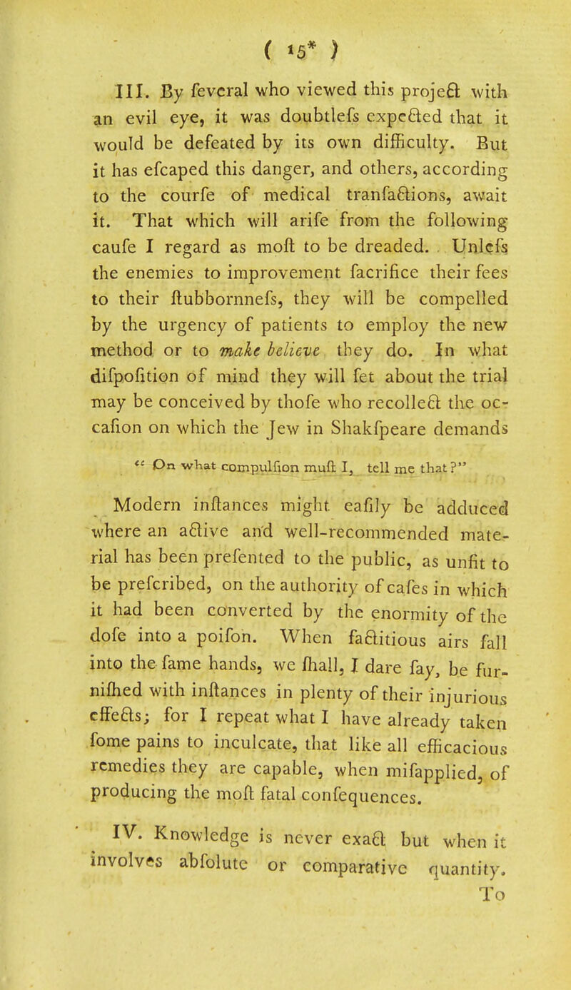 ( *5* ) III. By feveral who viewed this project with an evil eye, it was doubtlefs expe&ed that it would be defeated by its own difficulty. But it has efcaped this danger, and others, according to the courfe of medical tranfactions, await it. That which will arife from the following caufe I regard as moll to be dreaded. Unlcls the enemies to improvement facrifice their fees to their ftubbornnefs, they will be compelled by the urgency of patients to employ the new method or to make believe they do. In what difpofition of mind they will fet about the trial may be conceived by thofe who recollect the oc- cafion on which the Jew in Shakfpeare demands « On what compulfion mud I, tell me that ? Modern inftances might eafily be adduced where an a&ive and well-recommended mate- rial has been prefented to the public, as unfit to be prefcribed, on the authority of cafes in which it had been converted by the enormity of the dofe into a poifon. When factitious airs fall into the fame hands, we mall, I dare fay, be fur- nifhed with inftances in plenty of their injurious effeas; for I repeat what I have already taken fome pains to inculcate, that like all efficacious remedies they are capable, when mifapplied, of producing the moft fatal confequences. IV. Knowledge is never exaa but when it involves abfolute or comparative quantity. To