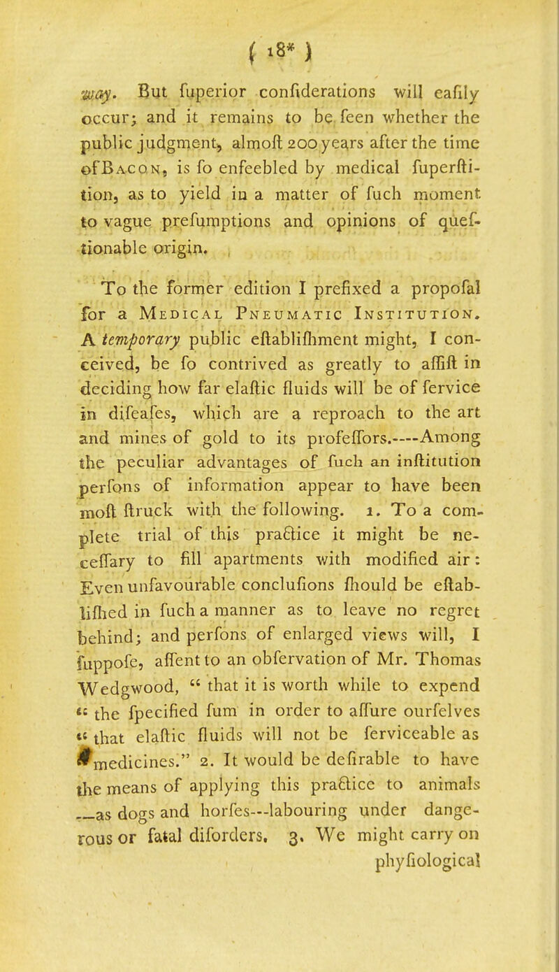 ( '8* ) way. But fuperior confiderations will cafily occur; and it remains to be feen whether the public judgment, almoft 200 years after the time of Bacon, is fo enfeebled by medical fuperfti- tion, as to yield in a matter of fuch moment, to vague preemptions and opinions of ques- tionable origin. , To the former edition I prefixed a propofal for a Medical Pneumatic Institution. A temporary public eftablifhment might, I con- ceived, be fo contrived as greatly to affift in deciding how far elaftic fluids will be of fervice in difeafes, which are a reproach to the art and mines of gold to its profeffors.—Among the peculiar advantages of fuch an inftitution perfons of information appear to have been mod ftruck with the following. 1. To a com- plete trial of this practice it might be ne- celfary to fill apartments with modified air: Even unfavourable conclufions fhould be eftab- lifhed in fuch a manner as to leave no regret behind; and perfons of enlarged views will, I fuppofe, affent to an obfervation of Mr. Thomas Wedgwood,  that it is worth while to expend <s the fpecified fum in order to affure ourfelves *4 that elaftic fluids will not be ferviceable as *medicines. 2. It would be defirable to have the means of applying this pra&ice to animals as dogs and horfes—labouring under dange- rous or fatal diforders. 3. We might carry on phyfiologica!