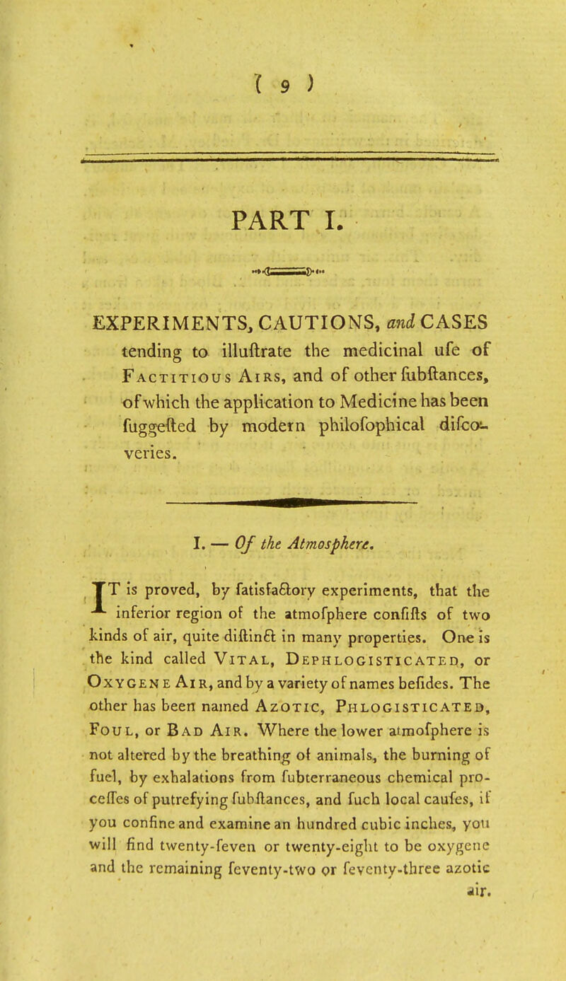 PART I. EXPERIMENTS, CAUTIONS, oni CASES tending to illuftrate the medicinal life of Factitious Airs, and of other fubftances, of which the application to Medicine has been fuggefted by modern philofophical difca- veries. I. — Of the Atmosphere. TT is proved, by fatis factory experiments, that the inferior region of the atmofphere confifts of two kinds of air, quite diftinct in many properties. One is the kind called Vital, Dephlogisticated, or Oxygene Air, and by a variety of names befides. The other has been named Azotic, Phlogisticated, Foul, or Bad Air. Where the lower atmofphere is not altered by the breathing o\ animals, the burning of fuel, by exhalations from fubterraneous chemical pro- cefTes of putrefying fubftances, and fuch local caufes, it you confine and examine an hundred cubic inches, you will find twenty-feven or twenty-eight to be oxygene and the remaining feventy-two or feventy-three azotic air.