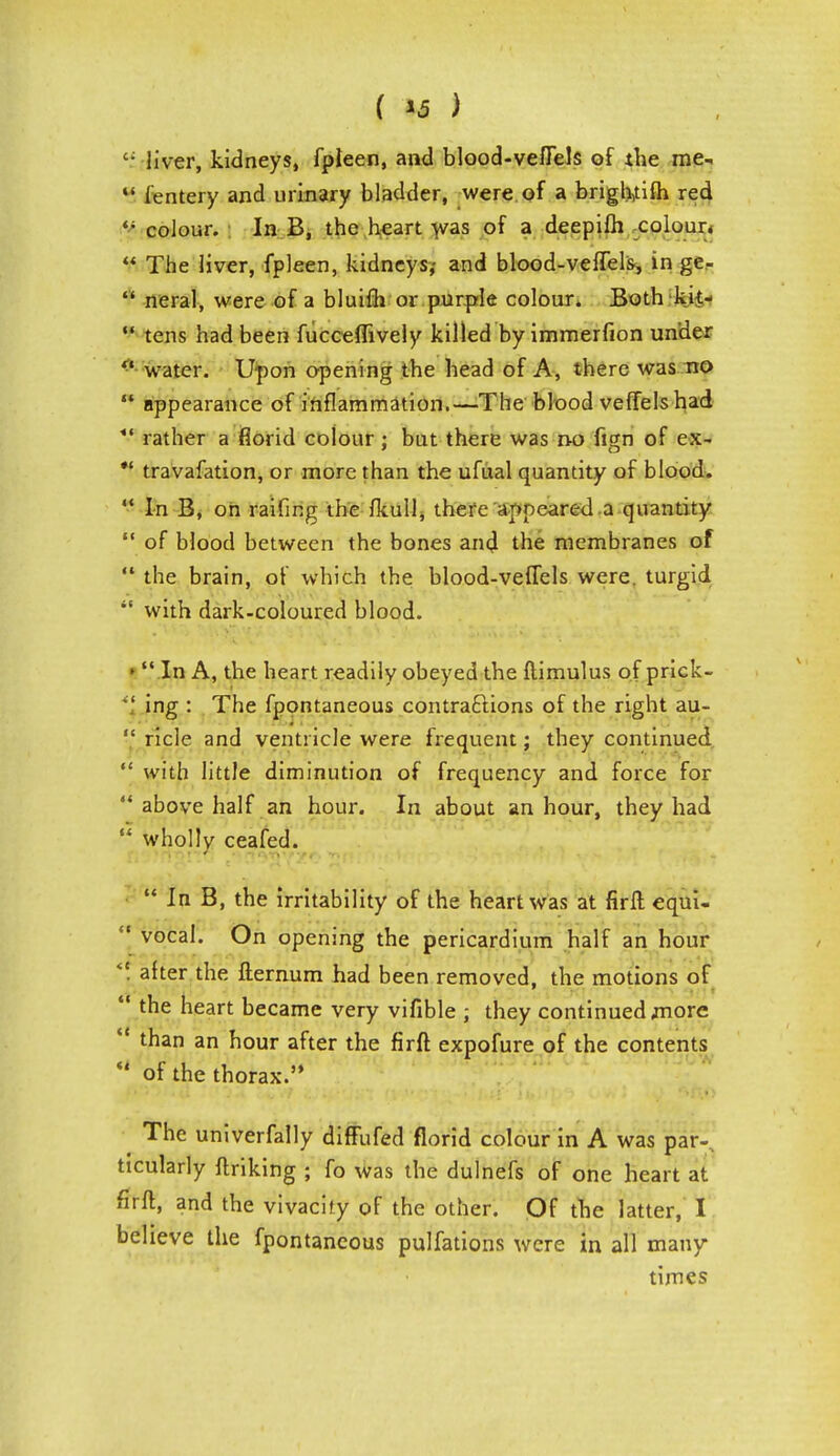 'f liver, kidneys, fpleen, and blood-vefTels of the me,  ientery and urinary bladder, were of a briglwifh red <; colour. In B, the heart was of a deepifh colour.  The liver, fpleen, kidneys,- and blood-veflels, in ge-  neral, were of a bluifli or purple colour. Both kk-  tens had been fucceffively killed by immerfion under  water. Upon opening the head of A, there was no  appearance of inflammation.—The blood veffelshad rather a florid colour ; but there was n-o fign of ex- *' travafation, or more than the ufual quantity of blood.  In B, on raifing the fkull, there appeared a quantity  of blood between the bones and the membranes of  the brain, of which the blood-veflels were, turgid *' with dark-coloured blood. •  In A, the heart readily obeyed the ftimulus of prick-  ing : The fpontaneous contractions of the right au-  ricle and ventricle were frequent; they continued  with little diminution of frequency and force for  above half an hour. In about an hour, they had  wholly ceafed.  In B, the irritability of the heart was at firft equi-  vocal. On opening the pericardium half an hour *\ after the fternum had been removed, the motions of tne heart became very vifible ; they continued jnore * tnan an hour after the firft expofure of the contents  of the thorax. The univerfally diffufed florid colour in A was par-, ttcularly linking ; fo was the dulnefs of one heart at firft, and the vivacity of the other. Of the latter, I believe the fpontaneous pulfations were in all many- times