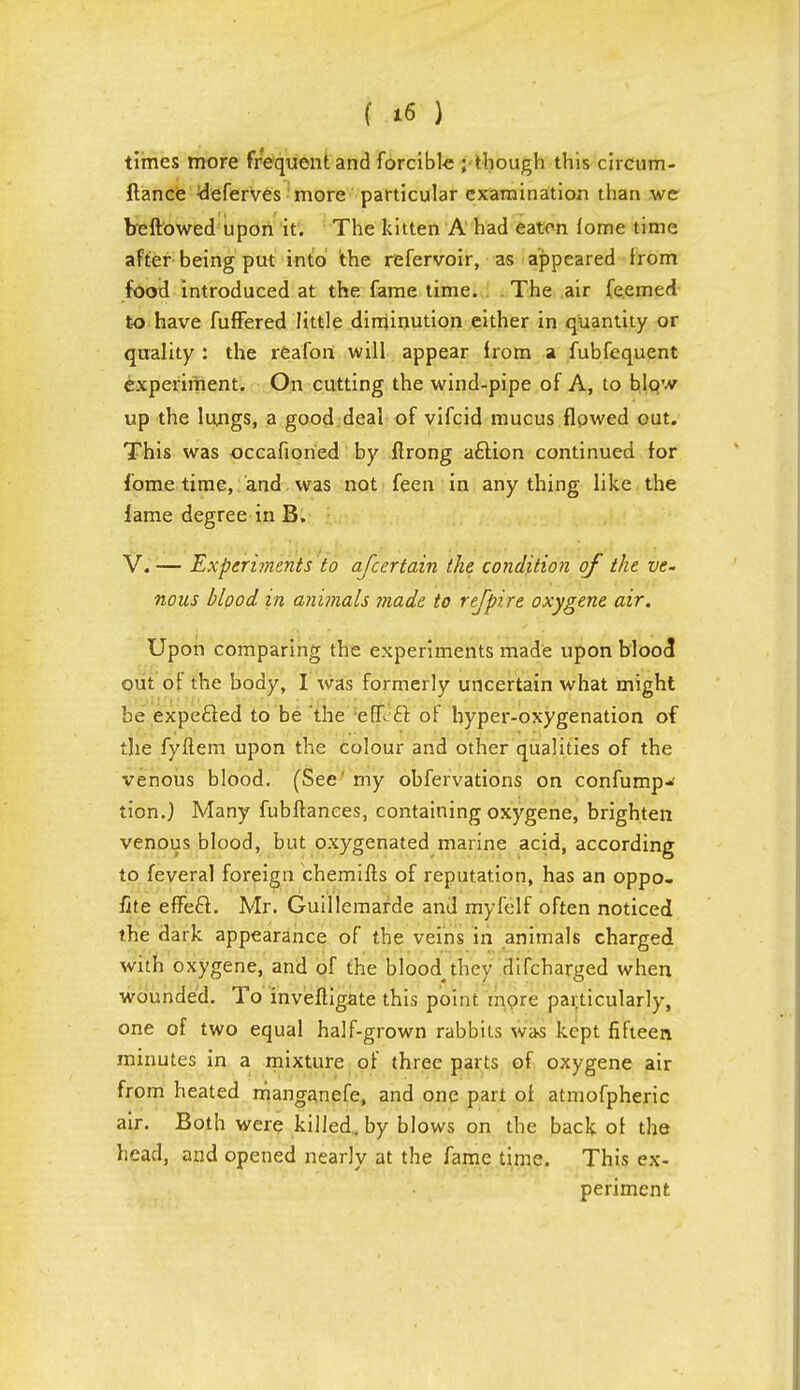 times more frequent and forcible ;• though this circum- ftance deferves more particular examination than wc bellowed upon it. The kitten A had eaten lome time after being put into the refervoir, as appeared from food introduced at the fame time. The air fe.emed to have fuffered little diminution either in quantity or quality : the reafon will appear from a fubfequent experiment. On cutting the wind-pipe of A, to blow up the lungs, a good deal of vifcid mucus flowed out. This was occafioried by flrong a£tion continued for fome time,. and was not feen in anything like the lame degree in B. V. — Experiments to afcertain the condition of the ve. nous blood in animals made to rtfpire oxygene air. Upon comparing the experiments made upon blood out of the body, I was formerly uncertain what might be expe&ed to be the efR £t of hyper-oxygenation of the fyftem upon the colour and other qualities of the venous blood. (See' my obfervations on confump- tion.) Many fubftanees, containing oxygene, brighten venous blood, but oxygenated marine acid, according to feveral foreign chemifts of reputation, has an oppo- site effeft. Mr. Guillemarde and myfelf often noticed the dark appearance of the veins in animals charged with oxygene, and of the bloody they difcharged when wounded. To invefligate this point more particularly, one of two equal half-grown rabbits was kept fifteen minutes in a mixture of three parts of oxygene air from heated rrianganefe, and one part of atmofpheric air. Both were killed, by blows on the back of the head, and opened nearly at the fame time. This ex- periment