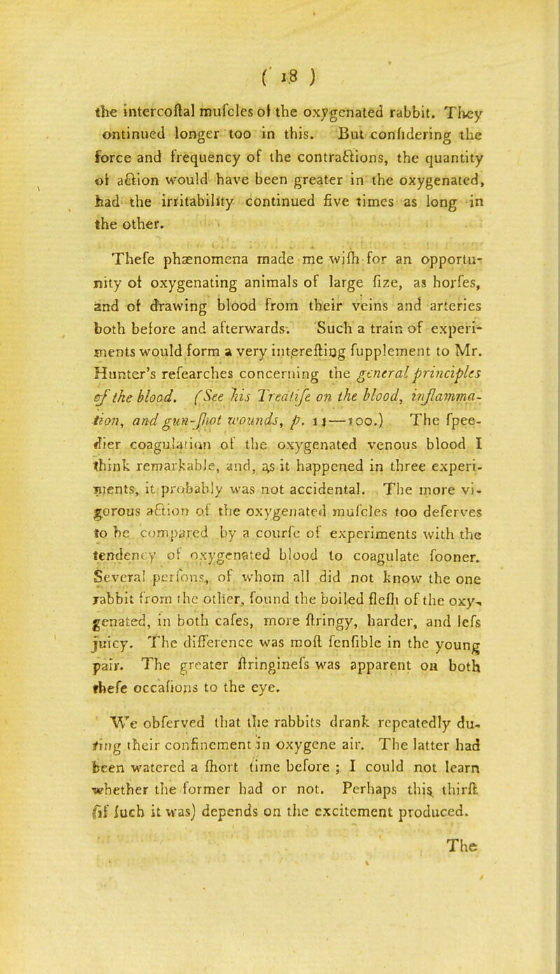 the intercoftal mufcles oi the oxygenated rabbit. They ontinued longer too in this. But confidering the force and frequency of the contractions, the quantity aftion would have been greater in the oxygenated, had the irritability continued five times as long in the other. Thefe phenomena made me wjfh for an opportu- nity ot oxygenating animals of large fize, as horfes, and of drawing blood from their veins and arteries both belore and afterwards. Such a train of experi- ments would form a very interefting fupplement to Mr. Hunter's refearches concerning the general principles sf the blood. (See Iris Tr tali ft on the blood, inflamma- tion, and gun-fiot wounds, p. u —100.) The fpee- <her coagulation of the oxygenated venous blood I think remarkable, and, a,s it happened in three experi- ments, it probably was not accidental. The more vi- gorous aftion of the oxygenated mufcles too deferves to he compared by a courfe of experiments with the tendency of oxygenated blood to coagulate fooner. Several performs, of whom all did not know the one xabbii from the other, found the boiled flefli of the oxy-. genated, in both cafes, more flringy, harder, and lefs juicy. The difference was moft fenfible in the young pair. The greater ftringinefs was apparent on both thefe occahons to the eye. We obferved that the rabbits drank repeatedly du- ring (heir confinement in oxygene air. The latter had been watered a fhoit time before ; I could not learn whether the former had or not. Perhaps this^ thirffc dS inch it was) depends on the excitement produced.