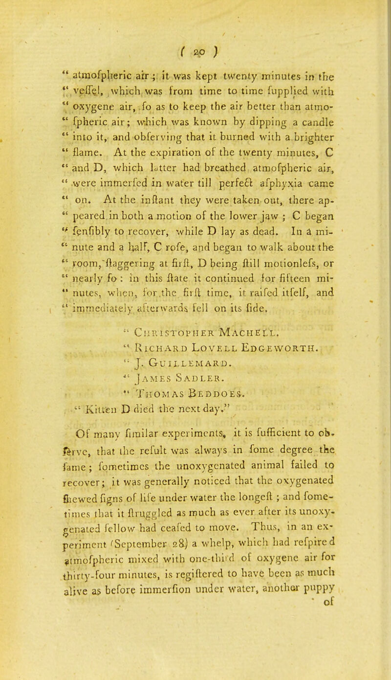  atmofpheric air ; it was kept twenty minutes in the *' vefTd, which, was from time to time fuppljed with V oxygene air, f° as to keep the air better than atmo-  fpheric air; which was known by dipping a candle  into it, and obferving that it burned with a.brighter  flame. At the expiration of the twenty minutes, C  and D, which latter had breathed atmofpheric air,  were immcrfcd in water till perfect afphyxia came  on. At the inftant they were taken out, there ap-  peared.in both a motion of the lower jaw ; C began tf fenfibly to recover, while D lay as dead. In a mi-  nute and a half, C rofe, and began to walk about the  room,ftaggering at fir ft, D being ftill motionlefs, or  nearly fo : in this ftate it continued for fifteen mi-  nutes, when, for.the fh'ft time, it raifed itfelf, and il immediately afterwards, fell on its fide. si Christopher Maciiell. '< Richard Lovell Edgeworth. ,; J. GuiLLEMARD. *' James Sadler. Thomas Beddoes. Kitten D died the next day. Of many firailar experiments, it is fufficient to ob- &rvc, that the refult was always in fome degree the fame ; fometimcs the unoxygenated animal failed to recover; it was generally noticed that the oxygenated fhewed figns of life under water the longeft ; and fome- times that it ftrugglcd as much as ever after its unoxy- genated fellow had ceafed to move. Thus, in an ex- periment 'September 2&) a whelp, which had refpired atmofpheric mixed with one-thiid of oxygene air for thirty-four minutes, is regiftcred to have been as much alive as before immerfion under water, another puppy • of