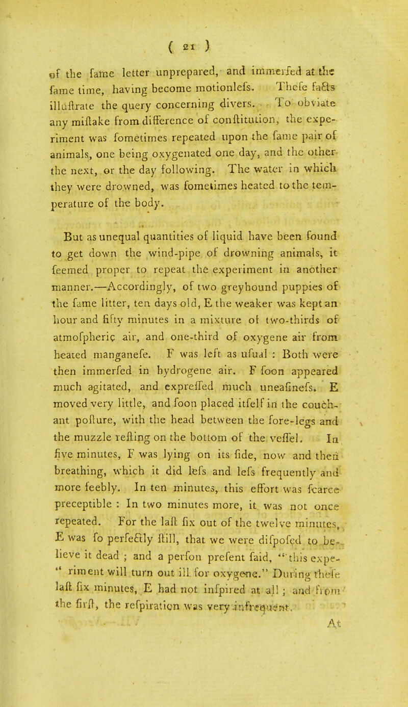 of the fame letter unprepared, and immeried at the fame lime, having become motionlefs. Thcfc fa£b illuftrate the query concerning divers. To obviate any miftake from difference of conftitution, the expe- riment was fometimes repeated upon the fame pair of animals, one being oxygenated one day, and the other the next, or the day following. The water in which they were drowned, was fometimes heated to the tem- perature of the body. But as unequal quantities of liquid have been found to get down the wind-pipe ot drowning animals, it feemed proper to repeat the experiment in another manner.—Accordingly, of two greyhound puppies of the fame litter, ten days old, E the weaker was kept an hour and fifty minutes in a mixture of two-thirds of atmofpheric air, and one-third of oxygene air from heated manganefe. F was left as ufual : Both were then immerfed in hydrogene air. F foon appeared much agitated, and exprelfed much uneafinefs. E moved very little, and foon placed itfelf in the couch- ant pofture, with the head between the fore-legs and the muzzle refling on the bottom of the veffel. In five minutes, F was lying on its fide, now and theri breathing, which it did lefs and lefs frequently and more feebly. In ten minutes, this effort was fcarce preceptible : In two minutes more, it was not once repeated. For the laft fix out of the twelve minutes, E was fo perfectly ftill, that we were difpofed to be- Iieve it dead ; and a perfon prefent faid, 'this expe- *• riment will turn out ill for oxygene. During their laft fix minutes, E had not infpned at all ; and firm the firft, the refpiration was very .infrequent. •■^^f^-.lVI At