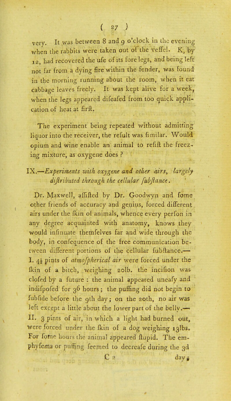 very. It was between 8 and 9 o'clock in the evening when the rabbks were taken out of the veffel. K, by 12, had recovered the ufe of its forelegs, and being left not far from a dying fire within the fender, was found in the morning running about the room, when it eat cabbage leaves freely. It was kept alive for a week, when the legs appeared difeafed from too quick appli- cation of heat at firft. The experiment being repeated without admitting liquor into the receiver, the refult was fnnilar. Would opium and wine enable an animal to refill the freez- ing mixture, as oxygene does ? IX.—Experiments with oxygene and other airs, largely dijlribnted through the cellular fubflance. Dr. Maxwell, affifi;ed by Dr. Goodwyn and fome other friends of accuracy and genius, forced different airs under the fkin ot animals, whence every perfon in any degree acquainted with anatomy, knows they would infinuate themfelves far and wide through the body, in confequence of the free communication be- tween different portions of the cellular fubflance.— I. 4£ pints of atrnojpherical air were forced under the fkin of a bitch, weighing 2olb. the incifion was clofed by a future : the animal appeared uneafy and indifpofed for 36 hours; the puffing did not begin to fubfide before the 9th day; on the 20th, no air was left except a little about the lower part of the belly.— II. 3 pints of air, in which a light had burned out, were forced under the fkin of a dog weighing i3lbs. For fome hours t he animal appeared flupid. The em- phyfema or puffing feemed to decreafe during the 3d C 9 day»
