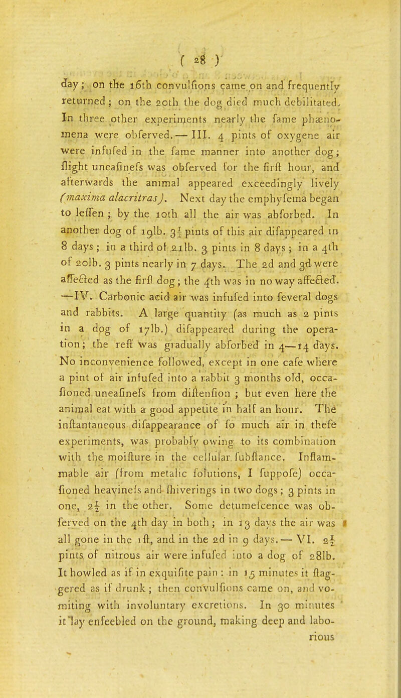 f ) J day; on the 16th convulfions came on and frequently- returned ; on the 20th the dog died much debilitated. In three other experiments nearly the fame phaeno- mena were obferved.— III. 4 pints of oxygene air were infufed in the fame manner into another dog; flight uneafinefs was obferved for the firft hour, and afterwards the animal appeared exceedingly lively (maxima alacritras). Next day the emphyfema began to lefTen ; by the 10th all the air was abforbed. In another dog of lglb. g| pints of this air difappeared in 8 days ; in a third of 21 lb. 3 pints in 8 days ; in a 4th of 2olb. 3 pints nearly in 7 days.. The 2d and 3d were afTefted as the firfl dog; the 4th was in no way affe&ed'. —IV. Carbonic acid air was infufed into feveral dogs and rabbits. A large quantity (as much as 2 pints in a dog of 171b.) difappeared during the opera- tion; the reft' was gradually abforbed in 4—14 days. No inconvenience followed, except in one cafe where a pint of air infufed into a rabbit 3 months old, occa- fioned uneaGnefs from diftenfion ; but even here the animal eat with a good appetite in half an hour. The inftantaneous difappearance of fo much air in. thefe experiments, was probably owing to its combination with the moifture in the cellular, fubftance. Inflam- mable air (from metalic folutions, I fuppofe) occa- fioned heayinels and fhiverings in two dogs; 3 pints in one, a| in the other. Some dctumefcence was ob- ferved on the 4th day in both; in 13 days the air was I all gone in the iff, and in the 2d in g days.— VI. o.\ pints of nitrous air were infufed into a dog of 281b. It howled as if in exquifite pain : in 15 minutes it dag- gered as if drunk ; then convulfions came on, and vo- miting with involuntary excretions. In 30 minutes it lay enfeebled on the ground, making deep and labo- rious