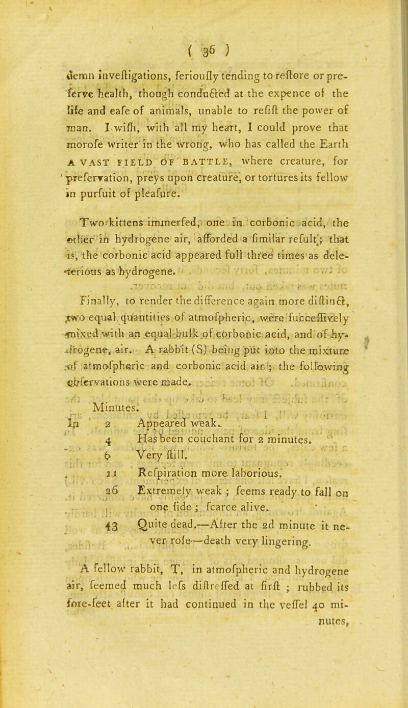 demn invefligations, ferioufly tending toreftore orpre- ferve health, though conduced at the expence of the life and eafe of animals, unable to refill the power of man. I with, with all my heart, I could prove that morofe writer in the wrong, who has called the Earth A vast field of battle, where creature, for ' preferyation, preys upon creature, or tortures its fellow in purfuit of pleafure. Two^kittens immerfed,. one in corbonie. acid, the <rther in hydrogene air, afforded a fimilar refultj that i¥, the corbonie acid appeared full three times as dele- terious as hydrogene. • .lavevyi jo,: h'/o 4ii.d tto<^ as**? e**/, eattm Finally, to render the difference again more diftincl, .two equal quantities of atmofpheric, were fucceffively jmixed with an equal hulk of corbonie acid, and of hy- Jrogene, air. A rabbit (S) being put into the mixture v! iitmofpheric and corbonie acid air ; the following cbfervations were made. Iri Minutes. 2 Appeared weak. 4 Has been cbiichant for 2 minutes. {> Very ftill. n Refpiration more laborious. 26 Extremely weak ; feems ready to fall on one fide ; fcarce alive. 43 Quite dead.—After the 2d minute it ne- ver rofe—death very lingering. A fellow rabbit, T, in atmofpheric and hydrogene air, feemed much left difhvffed at firft • rubbed its fore-feet after it had continued in the veffel 40 mi- pules,