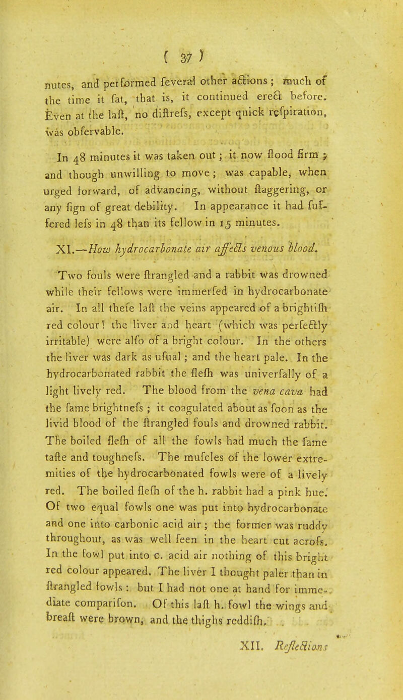 nutes, and performed feveral other a&kms ; much of the time it fat, that is, it continued erecl before. Even at the laft, no diftrefs, except quick refpiration, was obfervable. In 48 minutes it was taken out; it now flood firm j and though unwilling to move ; was capable, when urged forward, of advancing, without ftaggering, or any fign of great debility. In appearance it had fuF- fered lefs in 48 than its fellow in 15 minutes. XI.—How hydrocarbonate air ajfecls venous blood. Two fouls were ftrangled and a rabbit was drowned while their fellows were immerfed in hydrocarbonate air. In all thefe laft the veins appeared of a brightifli red colour! the liver and heart (which was perfectly irritable) were alfo of a bright colour. In the others the liver was dark as ufual; and the heart pale. In the hydrocarbonated rabbit the flefh was univerfally of a light lively red. The blood from the vena cava had the fame brightnefs ; it coagulated about as foon as the livid blood of the ftrangled fouls and drowned rabbit. The boiled flefh of all the fowls had much the fame tafte and toughnefs. The mufcles of the lower extre- mities of the hydrocarbonated fowls were of a lively red. The boiled flefh of the h. rabbit had a pink hue.' Of two equal fowls one was put into hydrocarbonate; and one into carbonic acid air; the former was ruddv throughout, as was well feen in the heart cut acrofs. In the fowl put into c. acid air nothing of this bright red colour appeared. The liver 1 thought paler .than in ftrangled fowls : but I had not one at hand for imme-. dlate comparifon. Of this laft. h. fowl the wings and breaft were brown, and the thighs reddifh. XII. Rtjie&ions