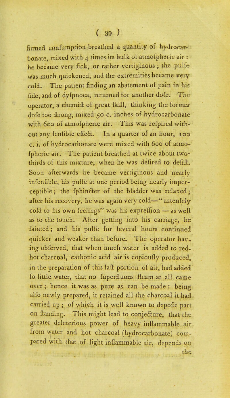 firmed confumption breathed a quantity of hydrocar- bonate, mixed with 4 times its bulk of atmofpheric air : he became very fick, or rather vertiginous ; the pulfe was much quickened, and the extremities became very cold. The patient finding an abatement of pain in his fide, and of dyfpnoea, returned for another dofe. The operator, a chemift of great hull, thinking the former dofe too ftrong, mixed 50 c. inches of hydrocarbonate with 600 of atmoiphenc air. This was refpired with- out any fenfibie effecl:. In a quarter of an hour, 100 c. i. of hydrocarbonate were mixed with 600 of atmo- fpheric air. The patient breathed at twice about two- thirds of this mixture, when he was defired to defift. Soon afterwards he became vertiginous and nearly infenfible, his pulfe at one period being nearly imper- ceptible ; the fphin£ter of the bladder was relaxed; after his recovery, he was again very cold— intenfely cold to his own feelings was his expreflion — as well as to the touch. After getting into his carriage, he fainted; and his pulfe for leveral hours continued quicker and weaker than before. The operator hav- ing obferved, that when much water is added to red- hot charcoal, carbonic acid air is copioufly produced, in the preparation of this lad portion of air, had added fo little water, that no fuperfluous fleam at all came over; hence it was as pure as can be made : being alfo newly prepared, it retained all the charcoal it had carried up ; of which it is well known to depofit part on Handing. This might lead to conjecture, that the greater deleterious power of heavy inflammable air from water and hot charcoal (hydrocarbonatej com- pared with that of light inflammable air, depends on