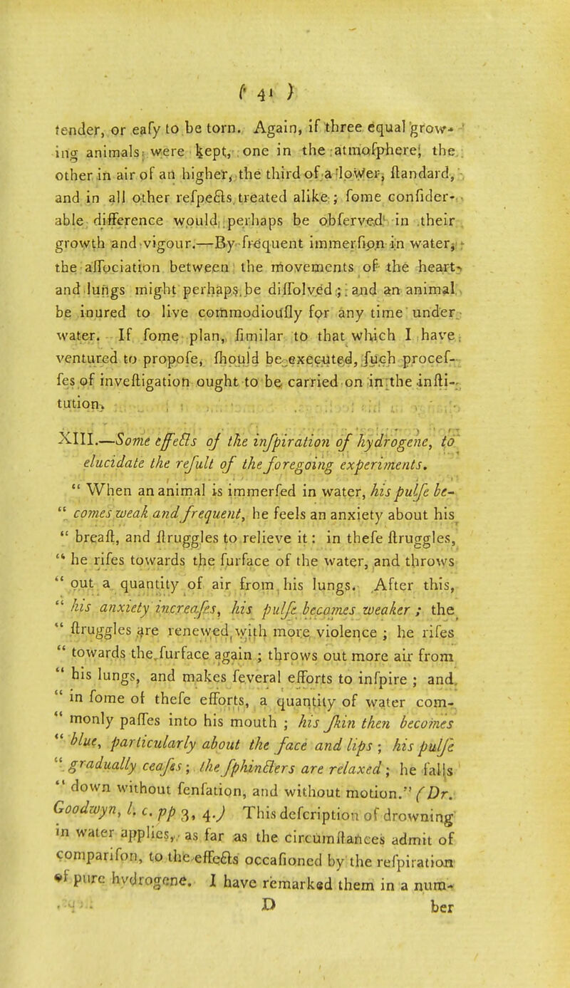 (• 4' > tender, or eafy to be torn. Again, if three equal grow* inp- animals: were kept, . one in the atmofphere; the. other in air of an higher, the third of a :lower, itandard, and in all other refpe&s. treated alike ; fome confider- able difference would perhaps be obferved in their growth and vigour.—By frequent immerfipn in water, the affociation between the movements of the heart- and lungs might perhaps. be diffolv.ed ;; and an animal be inured to live commodioufly for any time under water. If fome plan, fimilar to that which I have, ventured to propofe, fhould be executed, fuch procef- fes of inveftigation ought to be carried on in the infli- turtiofi} .i^-ti ?),.,•, .g^Ditottf titi* «i '&h&\h XIII.—Some eff'etls of the infpiration of hydrogene, to elucidate the refult of the foregoing experiments.  When an animal is immerfed in water, hispulfe bc-  comes weak and frequent, he feels an anxiety about his  breaft, and flruggles to relieve it: in thefe ftruggles, '* he rifes towards the furface of the water, and throws  °ut a quantity of air from his lungs. After this,  his anxiety increaf's, his pulfe becomes weaker ; the  druggies are renewed, with more violence ; he riles  towards the,furface again ; throws out more air from  his lungs, and makes feveral efforts to infpire ; and  in fome of thefe efforts, a quantity of water com-  monly paffes into his mouth ; his Jkin then becomes  blue, particularly about the face and lips ; his pulfe  gradually ceafss; the fphintlers are relaxed; he falls  down without fenfation, and without motion.'' (Dr. Goodwyn, Li.ppz, 4.; This defcription of drowning in water applies,,, as far as the circumttances admit of cpmparifon, to theeffefts occafioned by the refpiratioa •f pure hvdrogene. I have remark«d them in a num- D ber