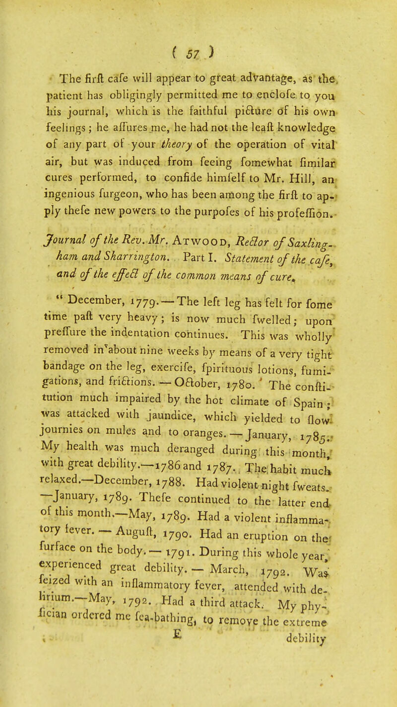 The firfl cafe will appear to great advantage, as the. patient has obligingly permitted me to enclofe to you his journal, which is the faithful pifture of his own feelings; he affures me, he had not the leaft knowledge of any part of your theory of the operation of vital air, but was induced from feeing fomewhat fimilar cures performed, to confide himfelf to Mr. Hill, an ingenious furgeon, who has been among the firft to ap- ply thefe new powers to the purpofes of his profeffion. Journal of the Rev. Mr. Atwood, Reflor of Saxling. ham and Skarrington. Part I. Statement of the cafe, and of the effecl of the common means of cure<  December, 1779. — The left leg has felt for fome time paft very heavy; is now much fwelled; upon prefiure the indentation continues. This was wholly removed in'about nine weeks by means of a very tight bandage on the leg, exercife, fpirituous lotions, fumi- gations, and fri&ions. — Oftober, 1780. ' The consti- tution much impaired by the hot climate of Spain ; was attacked with jaundice, which yielded to flow journies on mules and to oranges. —January, 1785. My health was much deranged during this month' with great debility.-1786and 1787. The.habit much relaxed—December, 1788. Had violent night fweats -January, 1789. Thefe continued to the latter end of tins month—May, 1789. Had a violent inflamma- tory fever. - Auguft, 17go. Had an eruption on the furface on the body. - T7Q1. During this whole year experienced great debility. - March, l7Q2. WaJ feized with an inflammatory fever, attended with de hnum.-May, ,792. Had a third attack. My phyJ £cian ordered me fea-bathing, to remove the extreme ■5 debility