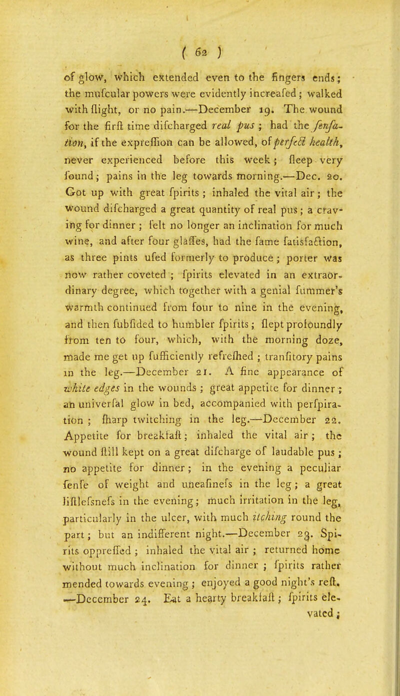 of glow, which extended even to the fingers ends ; the mufcular powers were evidently increafed; walked with flight, or no pain.—December 19. The wound for the firft time difcharged real pus ; had the fenfa- tion% if the expreflion can be allowed, of perfccl health, never experienced before this week; fleep very found; pains in the leg towards morning.—Dec. 20. Got up with great fpirits ; inhaled the vital air; the wound difcharged a great quantity of real pus; a crav- ing for dinner ; felt no longer an inclination for much wine, and after four glades, had the fame fatisi'aftion, as three pints ufed lorrnerly to produce ; porter was now rather coveted ; fpirits elevated in an extraor- dinary degree, which together with a genial fummer's warmth continued from four to nine in the evening, and then fubfided to humbler fpirits; fleptprofoundly from ten to four, which, with the morning doze, made me get up fufHciently refrelhed ; tranfitory pains in the leg.—December 21. A fine appearance of white edges in the wounds ; great appetite for dinner ; an univerfal glow in bed, accompanied with perfpira- tion ; fharp twitching in the leg.—^December 22. Appetite for breakraft; inhaled the vital air; the wound flill kept on a great difcharge of laudable pus ; no appetite for dinner; in the evening a peculiar fenfe of weight and uneafinefs in the leg; a great Mlefsnefs in the evening; much irritation in the leg, particularly in the ulcer, with much itching round the part; but an indifferent night.—December 23. Spi- rits oppreffed ; inhaled the vital air ; returned home without much inclination for dinner ; fpirits rather mended towards evening ; enjoyed a good night's reft. —December 24. Eat a hearty brealdaft ; fpirits ele, vatcd;