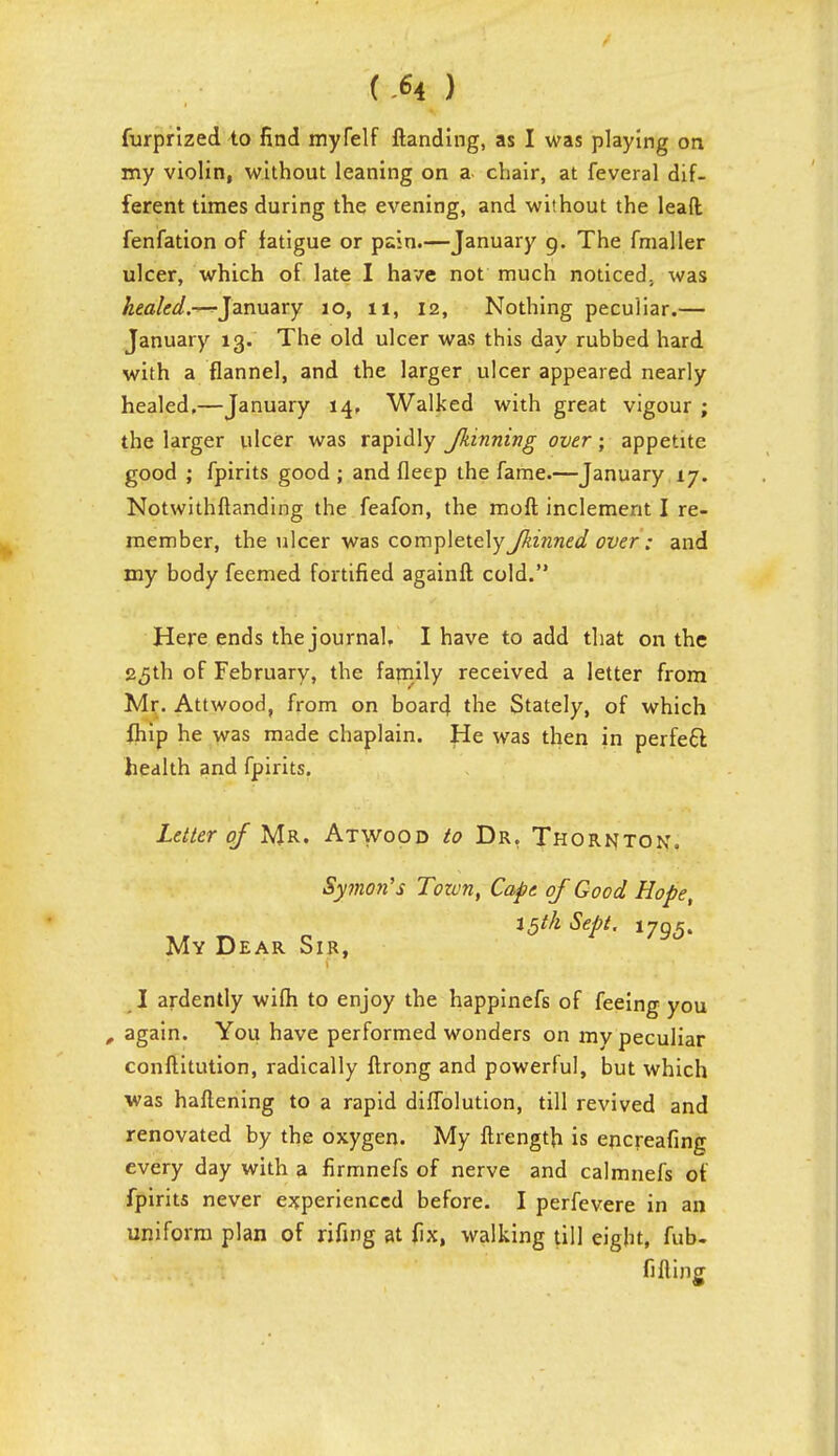 (M ) furprized to find myfelf Handing, as I was playing on my violin, without leaning on a chair, at feveral dif- ferent times during the evening, and without the lead fenfation of fatigue or pain.—January g. The fmaller ulcer, which of late I have not much noticed, was healed.-—^January 10, 11, 12, Nothing peculiar.— January 13. The old ulcer was this day rubbed hard with a flannel, and the larger ulcer appeared nearly healed.—January 14, Walked with great vigour ; the larger ulcer was rapidly Jkinning over; appetite good ; fpirits good ; and Deep the fame.—January 17. Notwithftanding the feafon, the moft inclement I re- member, the ulcer was covc\-p\e.tc\y Jkinned over: and my body feemed fortified againft cold. Here ends the journal, I have to add that on the 25th of February, the family received a letter from Mr. Attwood, from on board the Stately, of which fhip he was made chaplain. He was then in perfecl health and fpirits. Letter of Mr. Atwood to Dr. Thornton. Symoti's Tozvn, Cape of Good Hope, t5tk Sept. i79(5. My Dear Sir, I ardently wifh to enjoy the happinefs of feeing you , again. You have performed wonders on my peculiar conftitution, radically ftrong and powerful, but which was haftening to a rapid diffolution, till revived and renovated by the oxygen. My fhength is encreafing every day with a firmnefs of nerve and calmnefs of fpirits never experienced before. I perfevere in an uniform plan of rifing at fix, walking till eight, fub- fi fling