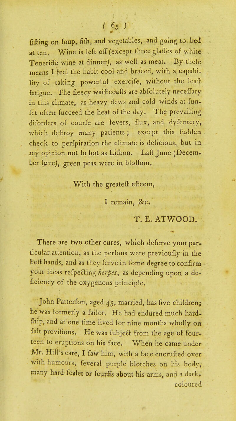 lifting on foup, fifli, and vegetables, and going to bed at ten. Wine is left off (except three glaffes of white Teneriffe wine at dinner), as well as meat. By thefe means I feel the habit cool and braced, with a capabi- lity of taking powerful exercife, without the lean; fatigue. The fleecy waiftcoafts are abfolutely neccflaiy in this climate, as heavy dews and cold winds at fun- fet often fucceed the heat of the day. The prevailing diforders of courfe are fevers, flux, and dyfentery, which deftroy many patients; except this fudden check to perfpiration the climate is delicious, but in my opinion not fo hot as Lifbon. Laft June (Decern* ber Ijerej, green peas were in bloflbm. With the greateff. efteem, I remain, &c« T. E. ATWOOD. There are two other cures, which deferve your par- ticular attention, as the perfons were previoufly in the beft hands, and as they ferve in fome degree to confirm your ideas refpecling herpes, as depending upon a de- ficiency of the oxygenous principle. John Patterfon, aged 45, married, has five children; he was formerly a failor. He had endured much hard- fhip, and at one time lived for nine months wholly 011 fait provifions. He was fubjeft from the age of four- teen to eruptions on his face. When he came under Mr. Hill's care, I faw him, with a face encrufted over with humours, fereral purple blotches on his bx)dy, many hard fcales or fcurffs about his arms, and a dark,. coloured