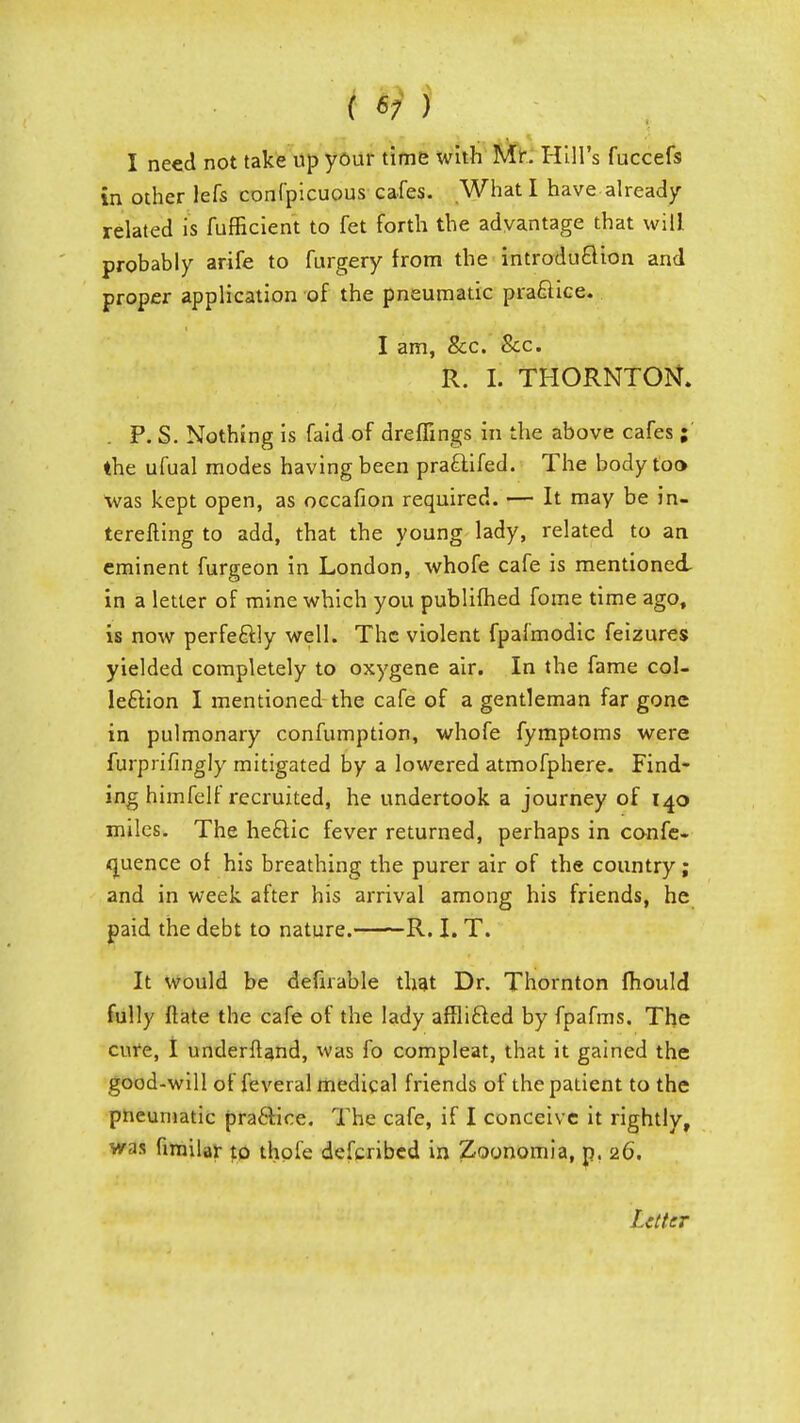 .■/■••:-;,/ iVMMm^ % I need not take up your time with Mr. Hill's fuccefs in other lefs confpicuous cafes. What I have already related is fufficient to fet forth the advantage that will probably arife to furgery from the introdu&ion and proper application of the pneumatic practice. I am, &c. Sec. R. I. THORNTON. P. S. Nothing is faid of dreffings in the above cafes ; the ufual modes having been praclifed. The body too was kept open, as occafion required. — It may be in- terefting to add, that the young lady, related to an eminent furgeon in London, whofe cafe is mentioned in a letter of mine which you publifhed fome time ago, is now perfectly well. The violent fpafmodic feizures yielded completely to oxygene air. In the fame col- lection I mentioned the cafe of a gentleman far gone in pulmonary confumption, whofe fymptoms were furprifingly mitigated by a lowered atmofphere. Find- ing himfelf recruited, he undertook a journey of 140 miles. The he£Kc fever returned, perhaps in confe- rence of his breathing the purer air of the country; and in week after his arrival among his friends, he paid the debt to nature. R. I. T. It would be defirable that Dr. Thornton mould fully flate the cafe of the lady afflicled by fpafms. The cure, I underftand, was fo compleat, that it gained the good-will of feveral medical friends of the patient to the pneumatic practice. The cafe, if I conceive it rightly, was fimilar to thofe defcribed in Zoonomia, p. 26. Letter