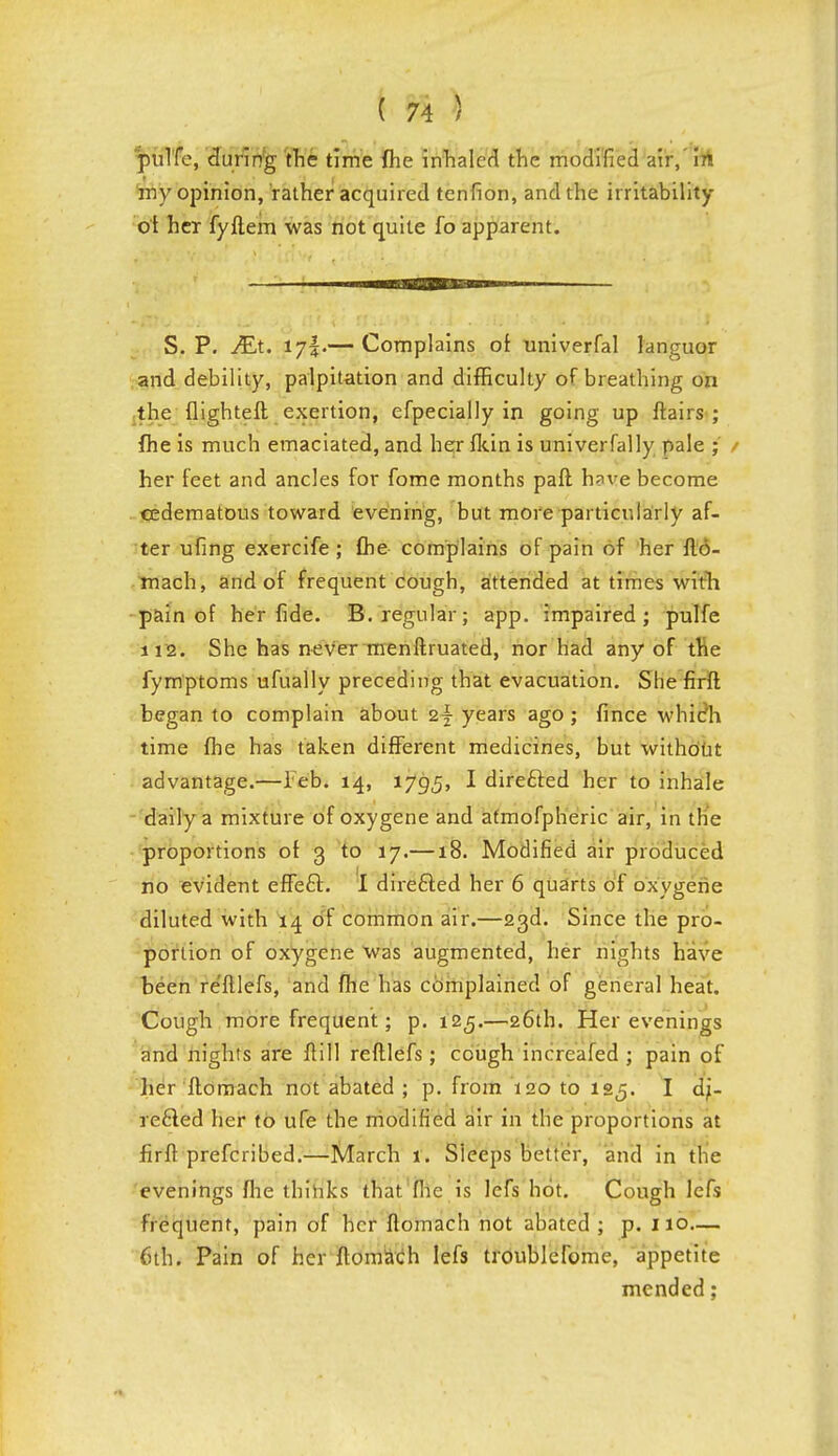 pulfe, during the time fhe inhaled the modified air,' in my opinion, rather acquired tenfion, and the irritability ol her fyftem was not quite fo apparent. S. P. Mx. ljr$.— Complains of univerfal languor and debility, palpitation and difficulty of breathing on the flighteft exertion, efpecially in going up flairs ; fhe is much emaciated, and her fkin is univerfally pale ; / her feet and ancles for fome months paft h?ve become cedematous toward evening, but more particularly af- ter ufing exercife ; fhe complains of pain of her fto- mach, and of frequent cough, attended at times with pain of her fide. B. regular; app. impaired; pulfe 112. She has never menflruated, nor had any of the fymptoms ufually preceding that evacuation. She firft began to complain about i\ years ago; fince whieh time fhe has taken different medicines, but without advantage.—Feb. 14, 1795, I directed her to inhale daily a mixture of oxygene and afmofpheric air, in the proportions of 3 to 17.—18. Modified air produced no evident effecl:. I directed her 6 quarts of oxygene diluted with 14 of common air.—23d. Since the pro- portion of oxygene was augmented, her nights have been re'fllefs, and fhe has complained of general heat. Cough more frequent; p. 125.—26th. Her evenings and nights are flill reftlefs; cough inc'realed ; pain of her ftomach not abated ; p. from 120 to 125. I di- rected her to ufe the modified air in the proportions at firfl prefcribed.—March 1. Sleeps better, and in the evenings fhe thinks that flic is lefs hot. Cough lefs frequent, pain of her ftomach not abated ; p. 110— 6th. Pain of her ftomach lefs troublefome, appetite mended;