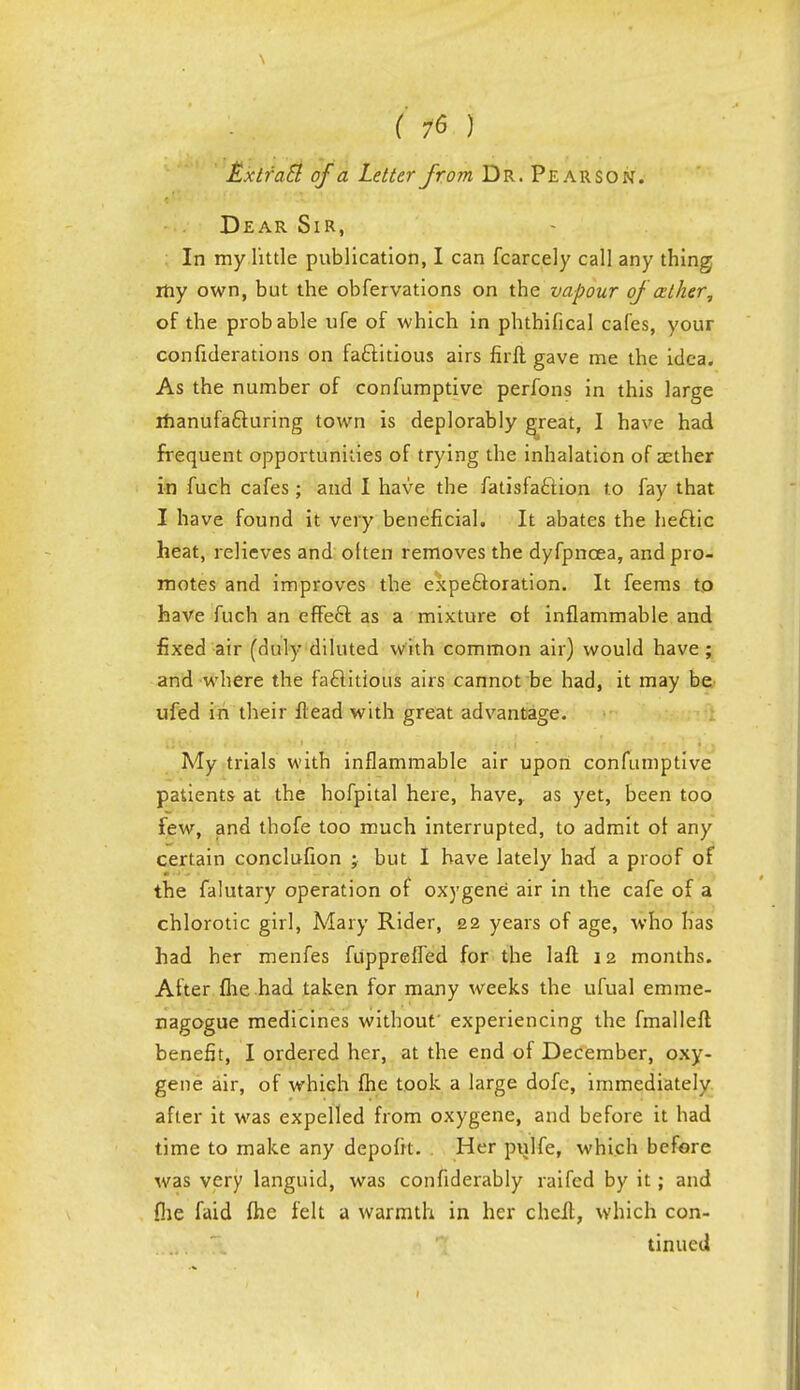 £xtrac7 of a Letter from Dr. Pearson. Dear Sir, In my little publication, I can fcarcely call any thing my own, but the obfervations on the vapour of atker, of the probable ufe of which in phthifical cafes, your confiderations on factitious airs firft gave me the idea. As the number of confumptive perfons in this large manufacturing town is deplorably great, I have had frequent opportunities of trying the inhalation of aether in fuch cafes; and I have the fatisfaction to fay that. I have found it very beneficial. It abates the hectic heat, relieves and oiten removes the dyfpncea, and pro- motes and improves the expectoration. It feems to have fuch an effect as a mixture oi inflammable and fixed air (duly diluted with common air) would have; and where the factitious airs cannot be had, it may be ufed in their Head with great advantage. My trials with inflammable air upon confumptive patients at the hofpital here, have,, as yet, been too few, and thofe too much interrupted, to admit ot any certain conclufion ; but I have lately had a proof of the falutary operation of oxygene air in the cafe of a chlorotic girl, Mary Rider, 22 years of age, who has had her menfes fupprefled for the laft 12 months. After (lie had taken for many weeks the ufual erarae- nagogue medicines without' experiencing the fmalleft benefit, I ordered her, at the end ot December, oxy- gene air, of which fhe took a large dofe, immediately after it was expelled from oxygene, and before it had time to make any depofk. Her pulfe, which before was very languid, was confiderably raifed by it; and file faid fhe felt a warmth in her cheit, which con- tinued