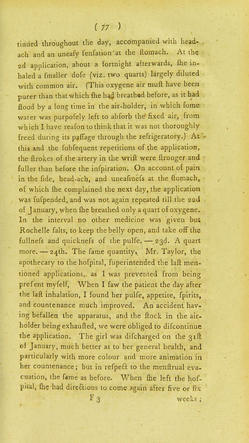 tinued throughout the day, accompanied with head- . ach and an uneafy fenfation'at the Homach. At the 2d application, about a fortnight afterwards, fhe in- haled a fmaller dofe (viz. two quarts) largely diluted with common air. (This oxygene air muft have been purer than that which fhe ha.fl breathed before, as it had flood by a long time in the air-holder, in which fome water was purpofely left to abforb the* fixed air, from which I have reafon to think that it was not thoroughly freed during its paffage through the refrigeratory.) At this and the fubfequent repetitions of the application, the ftrokes of the artery in the wrift were ftronger and fuller than before the infpiration. On account of pain, in the fide, head-ach, and uneafinefs at the flomach, of which fhe complained the next day, the application was fufpended, and was not again repeated till the 22d of J anuary, when fhe breathed only a quart of oxygene. In the interval no other medicine was given but Rochelle falts, to keep the belly open, and take off the fullnefs and quicknefs of the pulfe. — 23d. A quart more. — 24th. The fame quantity*. Mr. Taylor, the apothecary to the hofpital, fuperintended the laft men- tioned applications,, as I was prevented from being prefent myfelf, When I faw the patient the day after the laft inhalation, I found her pulfe, appetite, fpirits, and countenance much improved. An accident hav- ing befallen the apparatus, and the ftock in the air- holder being exhaufted, we were obliged to difcontinue the application. The girl was difcharged on the 31ft of January, much better as to her general health, and particularly with more colour and more animation in her countenance; but in refpeft to the menftrual eva- cuation, the fame as before. When fhe left the hof- pital, fhe had directions to come again after five or fix F 3 weeks ;