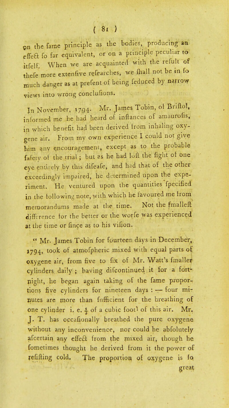 on the fame principle as the bodies, producing an effea fo far equivalent, or on a principle peculiar to itfelf When we are acquainted with the relult of thefe more extenfive refearches, we (hall not be in fo much danger as at prefent of being feduced by narrow views into wrong conclufions. Jn November, 1794. Mr. James Tobin, of Briftol, informed me he had heard of inftances of amaurofis, in which benefit had been derived from inhaling oxy- gene air. From my own experience I could not give him any encouragement, except as to the probable fafety of the trial ; but as he had loft the fight of one eye entirely by this difeafe, and had that of the other exceedingly impaired, he determined upon the expe- riment. He ventured upon the quantities fpecified in the following note, with which he favoured me from memorandums made at the time. Not the fmalleft difference' for the better or the worfe was experienced at the time or fince as to his vifion.  Mr. James Tobin for fourteen days in Decembe^, 1794, took of atmofpheric mixed with equal parts of oxygene air, from five to fix of Mr. Watt's fmallei[ cylinders daily ; having discontinued it for a fort^ night, he began again taking of the fame propor- tions five cylinders for nineteen days : — four mir nutes are more than fufBcient for the breathing of one cylinder i. e. ^ of a cubic fooO of this air. Mr. J. T. has occafionally breathed the pure oxygene without any inconvenience, nor could he abfolutely afcertain any effe£l from the mixed air, though he fometimes thought he derived from it the power of refilling cold. The proportion of oxygene is (q great