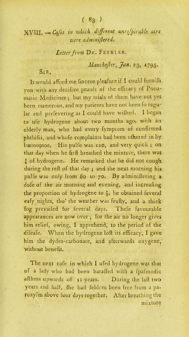 ( «3 ) XVIII. Cafts in which different unre/pirablc airs were adminijlered. Letter from Dr. Ferriar. Manchefler, Jan, 23, 179,5. Sir, It would afford me fincere pleafureif I could furnifn you with any decifive proofs of the efficacy of Pneu- matic Medicines ; but my trials of them have not yet been numerous, and my patients have not been fo regu- lar and perfevering as I could have wifhed. I began to ufe hydrogene about two months ago, with an elderly man, who had eveiy fymptom of confirmed phthifis, and whof'e complaints had been ufhered in by haemoptoe. His pulfe was 120, and very quick ; on that day when he fir ft breathed the mixture, there was ^ of hydrogene. He remarked that he did not cough during the reft of that day ; and the next morning hi:* pulfe was only from 60 10 70. By adminiftering at dofe of the air morning and evening, and increafing the proportion of hydrogene to j., he obtained feveral eafy nights, tho' the weather was frofty, and a thick fog prevailed for feveral days. Thefe favourable appearances are now over ; for the air no longer gives him relief, owing, I apprehend, to the period of the difeafe. When the hydrogene loft its efficacy, I gave him the dydro-carbonate, and afterwards oxygene, without benefit. The next cafe in which I ufed hydrogene was that of a lady who had been haraffed with a fpafmodic afthma upwards of 11 years. During the laft two years and half, fhe had feldrm been free from a pa- roxyfm above lour days together. After breathing the mixture