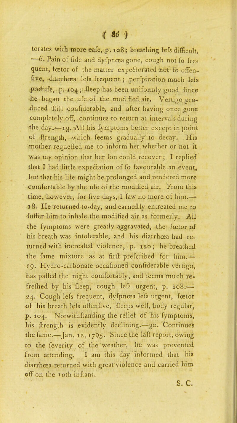 ( ) torates with more eafe, p. 108; breathing lefs difficult. '—6. Pain of fide and dyfpncea gone, cough not fo fre- quent, fcetor of the matter expectorated not fo offen- five, diarrhoea lefs frequent ; perfpiration much lefs profufe, p. 104 ; fleep has been uniformly good fince he began the ufe of the modified air. Vertigo pro- duced ft ill confiderable, and after having once gone completely off, continues to return at intervals during the day.—13. AH his fymptoms better except in point of ftrength, which feems gradually to decay. His mother requelled me to inlorm her whether or not it was my opinion that her fon could recover; I replied that I had little expectation of fo favourable an event, but that his life might be prolonged and rendered more comfortable by the ufe of the modified air. From this time, however, for five days, I faw no more of him.—- 18. He returned to-day, and earneftly entreated me to fuffer him to inhale the modified air as formerly. All the fymptoms were greatly aggravated, the fcetor of his breath was intolerable, and his diarrhoea had re- turned with increafed violence, p. 120; he breathed the fame mixture as at firft prefcribed for him.— fg. Hydro-carbonate occafioned confiderable vertigo, has palled the night comfortably, and Teems much re- frefhed by his fleep, cough lefs urgent, p. 108.— 24. Cough lefs frequent, dyfpncea lefs urgent, fcetor of his breath lefs offenfive, fleeps well, body regular, p. 104. Notwithftanding the relief of his fymptoms, his ftrength is evidently declining.—-30. Continues the fame.—Jan. 12,1795. Since the laft report, owing to the fevcrity of the weather, he was prevented from attending. I am this day informed that his diarrhoea returned with great violence and carried him off on the 10th inflant. S. C.