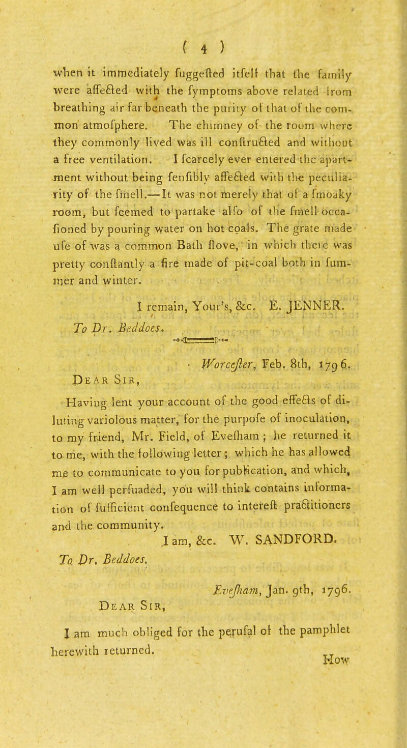 when it immediately fuggefted itfelf that the family were affected with the fymptoms above related Irom breathing air far beneath the purity of that of the com- mon atmofphere. The chimney of the roi.m where they commonly lived was ill conflrufted and without a free ventilation. I fcarcely ever entered the apart- ment without being fenfibly affefted with the peculia- rity of the fmell.—It was not merely that of a fmoaky room, but feemed to partake alfo of the fmell occa- sioned by pouring water on hot coals. The grate made ufe of was a common Bath flove,' in which theie was pretty conftantly a fire made of pit-coal both in fum- mer and winter. I remain, Your's, &c. E. TENNER. - TCI i' Li'Hi 06 if '■''■ ■ i'-S)} wCJF.', ps^o1!! r.:* To Dr. Bed does. ■ Worcejler, Feb. 8th, 1796. Dear Sir, Having lent your account of the good effetts of di- luting variolous matter, for the purpofe of inoculation, to my friend, Mr. Field, of Evefham ; he returned it to me, with the following letter ; which he has allowed me to communicate to you for publication, and which, I am well perfuaded, you will think contains informa- tion of fufficient confequence to intereft practitioners and the community. I am, &c. W. SANDFORD. To. Dr. Bed does, EveJJiam, Jan. 9th, 1796. Dear Sir, I am much obliged for the perufal of the pamphlet herewith returned. Kow