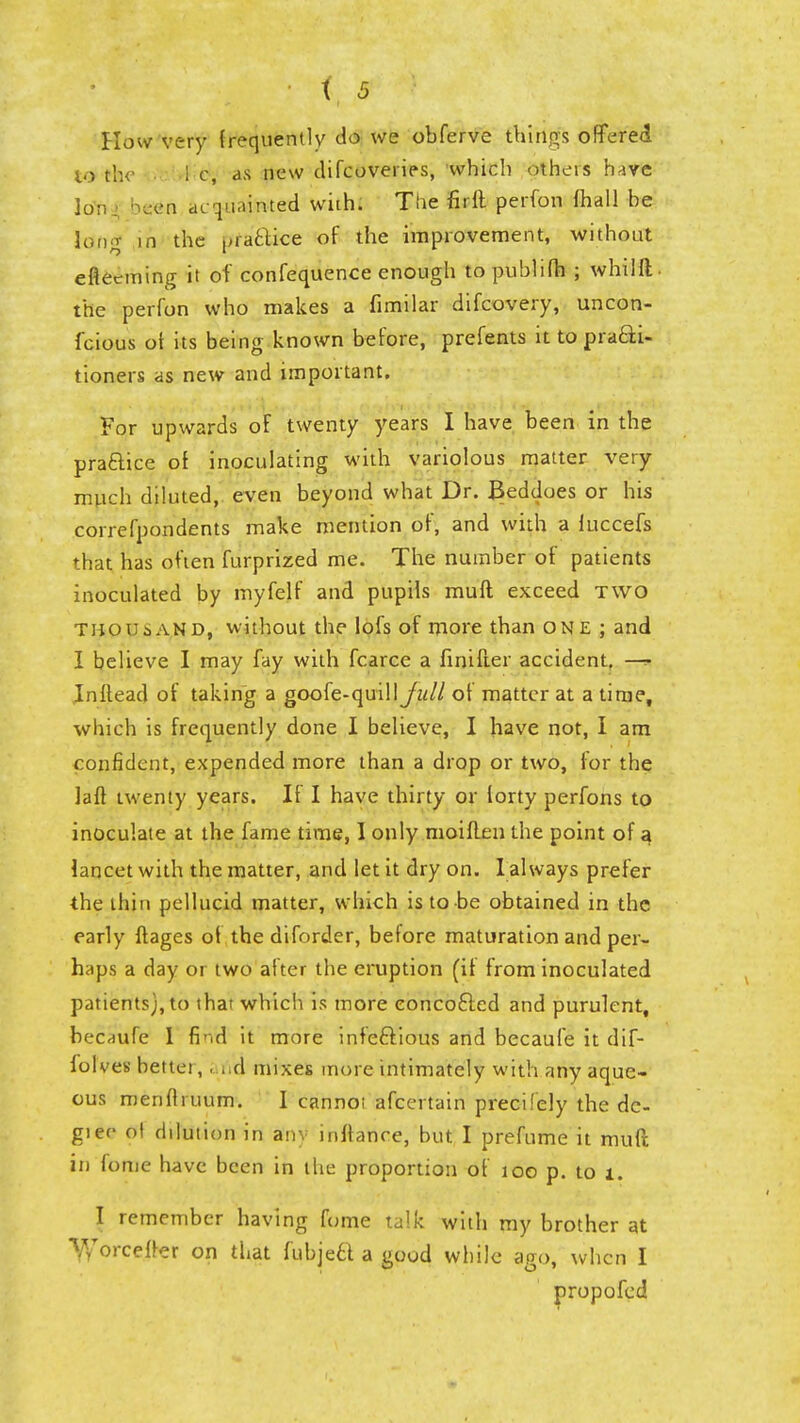 How very frequently do we obferve thirigfs offered to the A c, as new difcoveries, which others haye ion been cu I'l.urued with. The firft perfon fhall be long- in the practice of the improvement, without cfleeming it of confequence enough to publifh ; whilli- the perfon who makes a fimilar difcovery, uncon- fcious of its being known before, prefents it to pra&i- tioners as new and important. For upwards of twenty years I have been in the practice of inoculating with variolous matter very much diluted, even beyond what Dr. Beddoes or his correfpondents make mention of, and with a luccefs that has often furprized me. The number of patients inoculated by rnyfelf and pupils mufl exceed TWO thousand, without the lofs of more than one ; and I believe I may fay with fcarce a finifter accident. ~^ Inftead of taking a goofe-quilljW/ of matter at a time, which is frequently done I believe, I have not, I am confident, expended more than a drop or two, for the laft twenty years. If I have thirty or forty perfons to inoculate at the fame time, 1 only moiften the point of a lancet with the matter, and let it dry on. I always prefer the thin pellucid matter, which is to-be obtained in the early ftages of the diforder, before maturation and per- haps a day or two after the eruption (if from inoculated patients), to that which is more eoncofted and purulent, becHufe 1 find it more infectious and becaufe it dif- folves bettei, . nd mixes more intimately with any aque- ous menflmum. I cannoi afcertain precifely the de- gree ol dilution in anv mftance, but I prefume it mufl in fome have been in the proportion of 100 p. to i. I remember having fume talk with my brother at Y/orcefrer on that fubjetl a good while ago, when I propofed